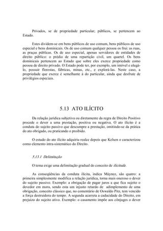 Privados,  se  de  propriedade  particular;  públicos,  se  pertencem  ao 
Estado. 
Estes dividem­se em bens públicos de uso comum, bens públicos de uso 
especial e bens dominicais. Os de uso comum qualquer pessoa os frui: as ruas, 
as  praças  públicas.  Os  de  uso  especial,  apenas  servidores  de  entidades  de 
direito  público:  o  prédio  de  uma  repartição  civil,  um  quartel.  Os  bens 
dominicais  pertencem  ao  Estado  que  sobre  eles  exerce  propriedade  como 
pessoa de direito privado. O Estado pode ter, por exemplo, um imóvel e alugá­ 
lo,  possuir  florestas,  fábricas,  minas,  etc.,  e  explorá­las.  Neste  caso,  a 
propriedade  que  exerce  é  semelhante  à  do  particular,  ainda  que  desfrute  de 
privilégios especiais. 
5.13  ATO ILÍCITO 
Da relação jurídica subjetiva ou diretamente da regra de Direito Positivo 
procede  o  dever  a  uma  prestação,  positiva  ou  negativa.  O  ato  ilícito  é  a 
conduta do sujeito passivo que descumpre a prestação, omitindo­se da prática 
do ato obrigado, ou praticando o proibido. 
O estudo do ato ilícito adquiriu realce depois que Kelsen o caracterizou 
como elemento intra­sistemático do Direito. 
5.13.1  Delimitação 
O tema exige uma delimitação gradual do conceito de ilicitude. 
As  conseqüências  da  conduta  ilícita,  indica  Máynez,  são  quatro:  a 
primeira simplesmente modifica a relação jurídica, torna mais oneroso o dever 
do sujeito passivo. Exemplo: a obrigação de pagar juros a que fica sujeito o 
devedor em  mora, sendo esta um  injusto  retardo de   adimplemento de uma 
obrigação, conceito clássico que, no comentário de Oswaldo Pitz, tem vencido 
a força destruidora do tempo. A segunda acarreta a caducidade do Direito, em 
prejuízo do sujeito ativo. Exemplo: o casamento impõe aos cônjuges o dever
 