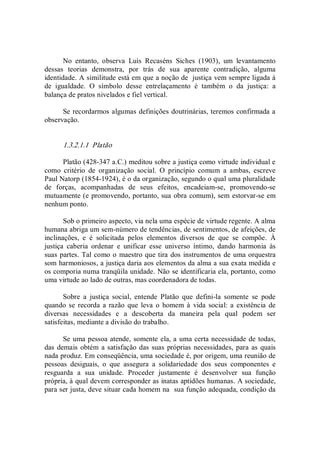 No  entanto,  observa  Luís  Recaséns  Siches  (1903),  um  levantamento 
dessas  teorias  demonstra,  por  trás  de  sua  aparente  contradição,  alguma 
identidade. A similitude está em que a noção de  justiça vem sempre ligada à 
de  igualdade.  O  símbolo  desse  entrelaçamento  é  também  o  da  justiça:  a 
balança de pratos nivelados e fiel vertical. 
Se recordarmos algumas definições doutrinárias, teremos confirmada a 
observação. 
1.3.2.1.1  Platão 
Platão (428­347 a.C.) meditou sobre a justiça como virtude individual e 
como  critério  de  organização  social.  O  princípio  comum  a  ambas,  escreve 
Paul Natorp (1854­1924), é o da organização, segundo o qual uma pluralidade 
de  forças,  acompanhadas  de  seus  efeitos,  encadeiam­se,  promovendo­se 
mutuamente (e promovendo, portanto, sua obra comum), sem estorvar­se em 
nenhum ponto. 
Sob o primeiro aspecto, via nela uma espécie de virtude regente. A alma 
humana abriga um sem­número de tendências, de sentimentos, de afeições, de 
inclinações,  e  é  solicitada  pelos  elementos  diversos  de  que  se  compõe.  À 
justiça  caberia  ordenar  e  unificar  esse  universo  íntimo,  dando  harmonia  às 
suas partes. Tal como o maestro que tira dos instrumentos de uma orquestra 
som harmoniosos, a justiça daria aos elementos da alma a sua exata medida e 
os comporia numa tranqüila unidade. Não se identificaria ela, portanto, como 
uma virtude ao lado de outras, mas coordenadora de todas. 
Sobre  a  justiça  social,  entende  Platão  que  defini­la  somente  se  pode 
quando se  recorda a razão que leva o  homem à  vida  social: a  existência de 
diversas  necessidades  e  a  descoberta  da  maneira  pela  qual  podem  ser 
satisfeitas, mediante a divisão do trabalho. 
Se uma pessoa atende, somente ela, a uma certa necessidade de todas, 
das demais obtém a satisfação das suas próprias necessidades, para as quais 
nada produz. Em conseqüência, uma sociedade é, por origem, uma reunião de 
pessoas  desiguais,  o  que  assegura  a  solidariedade  dos  seus  componentes  e 
resguarda  a  sua  unidade.  Proceder  justamente  é  desenvolver  sua  função 
própria, à qual devem corresponder as inatas aptidões humanas. A sociedade, 
para ser justa, deve situar cada homem na  sua função adequada, condição da
 