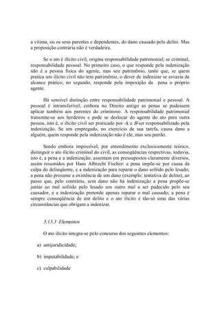 a vítima, ou os seus parentes e dependentes, do dano causado pelo delito. Mas 
a proposição contrária não é verdadeira. 
Se o ato é ilícito civil, origina responsabilidade patrimonial; se criminal, 
responsabilidade pessoal. No primeiro caso, o que responde pela indenização 
não  é  a  pessoa  física  do  agente,  mas  seu  patrimônio,  tanto  que,  se  quem 
pratica um ilícito civil não tem patrimônio, o dever de indenizar se esvazia de 
alcance  prático;  no  segundo,  responde  pela  imposição  da    pena  o  próprio 
agente. 
Há  sensível  distinção  entre  responsabilidade  patrimonial  e  pessoal.  A 
pessoal  é  intransferível,  embora  no  Direito  antigo  as  penas  se  pudessem 
aplicar  também  aos  parentes  do  criminoso.  A  responsabilidade  patrimonial 
transmite­se  aos  herdeiros  e  pode  se  deslocar  do  agente  do  ato  para  outra 
pessoa, isto é, o ilícito civil ser praticado por A, e B ser responsabilizado pela 
indenização.  Se  um  empregado,  no  exercício  de  sua  tarefa,  causa  dano  a 
alguém, quem responde pela indenização não é ele, mas seu patrão. 
Sendo  embora  impossível,  por  entendimento  exclusivamente  teórico, 
distinguir o ato ilícito criminal do civil, as conseqüências respectivas, todavia, 
isto é, a pena e a indenização, assentam em pressupostos claramente diversos, 
assim  resumidos  por  Hans  Albrecht  Fischer:  a  pena  impõe­se  por  causa  da 
culpa do delinqüente, e a indenização para reparar o dano sofrido pelo lesado; 
a pena não presume a existência de um dano (exemplo: tentativa de delito), ao 
passo  que,  pelo  contrário,  sem  dano  não  há  indenização  a  pena  propõe­se 
juntar  ao  mal  sofrido  pelo  lesado  um  outro  mal  a  ser  padecido  pelo  seu 
causador, e  a  indenização pretende apenas  reparar  o  mal causado; a  pena é 
sempre  conseqüência  de  um  delito  e  o  ato  ilícito  é  tão­só  uma  das  várias 
circunstâncias que obrigam a indenizar. 
5.13.3  Elementos 
O ato ilícito integra­se pelo concurso dos seguintes elementos: 
a)  antijuridicidade; 
b)  imputabilidade; e 
c)  culpabilidade
 