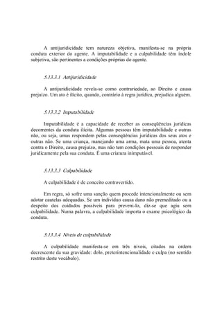 A  antijuridicidade  tem  natureza  objetiva,  manifesta­se  na  própria 
conduta  exterior  do  agente.  A  imputabilidade  e  a  culpabilidade  têm  índole 
subjetiva, são pertinentes a condições próprias do agente. 
5.13.3.1  Antijuridicidade 
A  antijuridicidade  revela­se  como  contrariedade,  ao  Direito  e  causa 
prejuízo. Um ato é ilícito, quando, contrário à regra jurídica, prejudica alguém. 
5.13.3.2  Imputabilidade 
Imputabilidade  é  a  capacidade  de  receber  as  conseqüências  jurídicas 
decorrentes da conduta ilícita. Algumas pessoas têm imputabilidade e outras 
não, ou seja, umas respondem pelas conseqüências jurídicas dos seus atos e 
outras não. Se uma criança, manejando uma arma, mata uma pessoa, atenta 
contra o Direito, causa prejuízo, mas não tem condições pessoais de responder 
juridicamente pela sua conduta. É uma criatura inimputável. 
5.13.3.3  Culpabilidade 
A culpabilidade é de conceito controvertido. 
Em regra, só sofre uma sanção quem procede intencionalmente ou sem 
adotar cautelas adequadas. Se um indivíduo causa dano não premeditado ou a 
despeito  dos  cuidados  possíveis  para  preveni­lo,  diz­se  que  agiu  sem 
culpabilidade. Numa palavra, a culpabilidade importa o exame psicológico da 
conduta. 
5.13.3.4  Níveis de culpabilidade 
A  culpabilidade  manifesta­se  em  três  níveis,  citados  na  ordem 
decrescente da sua gravidade: dolo, preterintencionalidade e culpa (no sentido 
restrito deste vocábulo).
 
