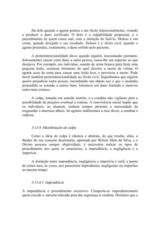Há dolo quando o agente pratica o ato ilícito intencionalmente, visando 
a  produzir  o  dano  verificado.  O  dolo  é  a  culpabilidade  proposital,  é  o 
procedimento de  quem causa  mal,  com  a  intenção de fazê­lo.  Doloso  é  um 
crime,  quando  desejado  o  seu  resultado.  Doloso  é  o  ilícito  civil,  quando  o 
agente pretendeu, exatamente, o dano sofrido pelo paciente. 
A preterintencionalidade dá­se  quando alguém,  tencionando  (portanto, 
dolosamente) causar certo dano a outra pessoa, causa­lhe um superior ao que 
desejava. Por exemplo, um indivíduo, usando de arma branca para fazer uma 
pequena  lesão,  ocasiona  ferimento  do  qual  decorre  a  morte  da  vítima.  O 
agente usou da arma para causar uma  lesão leve, e provocou a morte. Pode 
haver também preterintencionalidade no ilícito civil. Suponhamos que alguém 
queira prejudicar outra pessoa, incendiando um  objeto seu e que o  incêndio 
pretendido se estenda a  outros bens. Intentava um dano  limitado e  motivou 
outro mais extenso. 
A culpa, tomada em sentido restrito, é a  conduta não vigilante para a 
possibilidade de prejuízo eventual a outrem. A convivência social impõe que 
os  indivíduos,  ao  atuarem,  tenham  sempre  presente  a  necessidade  de 
resguardar o interesse alheio. Se agimos indiferentes a esse dever, a conduta é 
culposa. 
5.13.4  Manifestação da culpa 
Como  a  idéia  de  culpa  é  elástica  e  abstrata,  do  que  resulta,  aliás,  a 
fluidez do seu conceito doutrinário, apontada por Wilson Melo da Silva, e o 
Direito  procura  sempre  objetividade,  é  necessário  indicar  os  tipos  de 
procedimento  nos  quais  se  caracteriza:  a  imprudência,  a  negligência  e  a 
imperícia. 
A distinção entre imprudência, negligência e imperícia é sutil, a ponto 
de certos atos, às vezes, nos parecerem imprudentes, negligentes ou imperitos 
ao mesmo tempo. 
5.13.4.1  Imprudência 
A  imprudência  é  procedimento  excessivo.  Comporta­se  imprudentemente 
quem excede o máximo tolerado para dar segurança à conduta. Diríamos que a
 