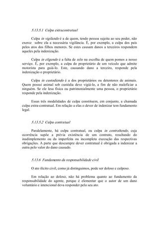 5.13.5.1  Culpa extracontratual 
Culpa in vigilando é a de quem, tendo pessoa sujeita ao seu poder, não 
exerce    sobre  ela  a  necessária  vigilância.  É,  por  exemplo,  a  culpa  dos  pais 
pelos atos dos filhos menores. Se estes causam danos a terceiros respondem 
aqueles pela indenização. 
Culpa in eligendo é a falta de zelo na escolha de quem pomos a nosso 
serviço.  É,  por  exemplo,  a  culpa  do  proprietário  de  um  veículo  que  admite 
motorista  para  guiá­lo.  Este,  causando  dano  a  terceiro,  responde  pela 
indenização o proprietário. 
Culpa  in  custodiendo  é  a  dos  proprietários  ou  detentores  de  animais. 
Quem  possui  animal  sob  custódia  deve  vigiá­lo,  a  fim  de  não  maleficiar  a 
ninguém.  Se ele  lesa  física  ou patrimonialmente  uma pessoa, o  proprietário 
responde pela indenização. 
Essas  três  modalidades de culpa constituem, em  conjunto, a chamada 
culpa extra­contratual. Em relação a elas o dever de indenizar tem fundamento 
legal. 
5.13.5.2  Culpa contratual 
Paralelamente,  há  culpa  contratual,  ou  culpa  in  contrahendo,  cuja 
ocorrência  supõe  a  prévia  existência  de  um  contrato,  resultando  do 
inadimplemento  ou  da  imperfeita  ou  incompleta  execução  das  respectivas 
obrigações. A parte que descumpre dever contratual é obrigada a indenizar a 
outra pelo valor do dano causado. 
5.13.6  Fundamento da responsabilidade civil 
O ato ilícito civil, como já distinguimos, pode ser doloso e culposo. 
Em  relação  ao  doloso,  não  há  problema  quanto  ao  fundamento  da 
responsabilidade  do  agente,  porque  é  elementar  que  o  autor  de  um  dano 
voluntário e intencional deva responder pelo seu ato.
 