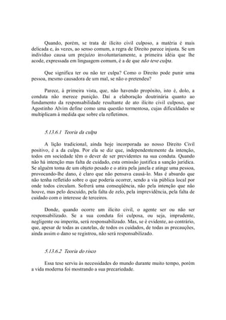 Quando,  porém,  se  trata  de  ilícito  civil  culposo,  a  matéria  é  mais 
delicada e, às vezes, ao senso comum, a regra de Direito parece injusta. Se um 
indivíduo  causa  um  prejuízo  involuntariamente,  a  primeira  idéia  que  lhe 
acode, expressada em linguagem comum, é a de que não teve culpa. 
Que  significa  ter  ou  não  ter  culpa?  Como  o  Direito  pode  punir  uma 
pessoa, mesmo causadora de um mal, se não o pretendeu? 
Parece,  à  primeira  vista,  que,  não  havendo  propósito,  isto  é,  dolo,  a 
conduta  não  merece  punição.  Daí  a  elaboração  doutrinária  quanto  ao 
fundamento  da  responsabilidade  resultante  de  ato  ilícito  civil  culposo,  que 
Agostinho Alvim define como uma questão tormentosa, cujas dificuldades se 
multiplicam à medida que sobre ela refletimos. 
5.13.6.1  Teoria da culpa 
A  lição  tradicional,  ainda  hoje  incorporada  ao  nosso  Direito  Civil 
positivo,  é  a  da  culpa.  Por  ela  se  diz  que,  independentemente  da  intenção, 
todos em sociedade têm o dever de ser previdentes na sua conduta. Quando 
não há intenção mas falta de cuidado, esta omissão justifica a sanção jurídica. 
Se alguém toma de um objeto pesado e o atira pela janela e atinge uma pessoa, 
provocando­lhe dano, é claro que não pensava causá­lo.  Mas é absurdo que 
não tenha refletido sobre o que poderia ocorrer, sendo a via pública local por 
onde todos circulam.  Sofrerá uma conseqüência,  não  pela  intenção  que  não 
houve, mas pelo descuido, pela falta de zelo, pela imprevidência, pela falta de 
cuidado com o interesse de terceiros. 
Donde,  quando  ocorre  um  ilícito  civil,  o  agente  ser  ou  não  ser 
responsabilizado.  Se  a  sua  conduta  foi  culposa,  ou  seja,  imprudente, 
negligente ou imperita, será responsabilizado. Mas, se é evidente, ao contrário, 
que, apesar de todas as cautelas, de todos os cuidados, de todas as precauções, 
ainda assim o dano se registrou, não será responsabilizado. 
5.13.6.2  Teoria do risco 
Essa tese serviu às necessidades do mundo durante muito tempo, porém 
a vida moderna foi mostrando a sua precariedade.
 