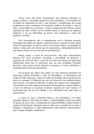 Alvino  Lima  cita  várias  circunstâncias  que  tornaram  obsoletos  os 
antigos  critérios: a densidade progressiva  das  populações,  a diversidade  das 
atividades de exploração do solo e suas riquezas, a multiplicação das causas 
produtoras de danos resultantes de invenções criadoras de perigo e, a par de 
tudo, a necessidade de se proteger a vítima, assegurando­lhe afetiva e pronta 
reparação do  dano sofrido,  no  seu conflito contra os interesses de empresas 
poderosas  e  na  sua  dificuldade  de  provar  com  suficiência  a  causa  dos 
acidentes ocorridos. 
Tais  circunstâncias  não  se  compadeciam  com  a  duvidosa  pesquisa 
psicológica da conduta do agente e impuseram fosse a questão levada a plano 
diverso de apreciação, no qual se situava, em primeiro lugar, a necessidade de 
reparar o dano, pelo mal mesmo que ele representava, independentemente de 
sua relação causal com um certo tipo de procedimento. 
Surgiu,  assim,  a  teoria  do  risco­proveito,  cujo  mais  representativo 
defensor  foi  Louis  Josserand.  Assentada  a  necessidade  de  preservar  a 
segurança da vítima do dano, a teoria do risco­proveito baseia seu argumento 
fundamental  numa  tese:  os  indivíduos  que,  nas  suas  atividades,  buscando 
proveitos, criam riscos, devem suportar os encargos e os ônus correlativos e 
responder pelos riscos que disseminam. 
Os  pacientes  dos  danos  não  podem  ter  seus  interesses  pendentes  de 
apreciação  judicial  demorada  e  cheia  de  dificuldades.  A  indenização  será 
sempre devida, desde que o dano provenha de atividade alheia promovida em 
busca de vantagem. O industrial que tira sua fortuna do seu estabelecimento, 
deve assumir o encargo de indenizar os danos que atingem seus empregados. 
O proprietário de uma empresa de transporte de passageiros e cargas atribui­se 
o  risco  de  indenizar  os  prejuízos  eventuais  causados  por  seus  veículos.  O 
profissional  que  tira  do  seu  trabalho  a  sua  subsistência  não  pode  fugir  ao 
mesmo dever. 
A  teoria  do  risco  é  chamada  objetiva,  em  contradição  à  da  culpa, 
chamada subjetiva. Pela teoria da culpa, a responsabilidade reside na conduta 
do agente, já, na do risco, o fundamento da responsabilidade é objetivamente a 
posição social daquele. Enquanto antes se dizia que o causador de um dano é 
obrigado a  indenizá­lo, se agiu culposamente, hoje dizemos,  laconicamente, 
que é sempre obrigado a indenizá­lo.
 