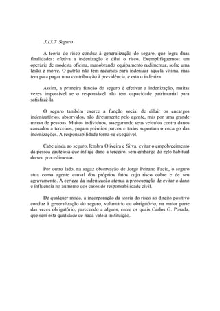 5.13.7  Seguro 
A  teoria  do  risco  conduz  à  generalização  do  seguro,  que  logra  duas 
finalidades:  efetiva  a  indenização  e  dilui  o  risco.  Exemplifiquemos:  um 
operário de modesta oficina, manobrando equipamento rudimentar, sofre uma 
lesão e  morre. O patrão não tem recursos para indenizar aquela vítima, mas 
tem para pagar uma contribuição à previdência, e esta o indeniza. 
Assim,  a  primeira  função  do  seguro  é  efetivar  a  indenização,  muitas 
vezes  impossível  se  o  responsável  não  tem  capacidade  patrimonial  para 
satisfazê­la. 
O  seguro  também  exerce  a  função  social  de  diluir  os  encargos 
indenizatórios, absorvidos, não diretamente pelo agente, mas por uma grande 
massa de pessoas. Muitos indivíduos, assegurando seus veículos contra danos 
causados a terceiros, pagam prêmios parcos e todos suportam o encargo das 
indenizações. A responsabilidade torna­se exeqüível. 
Cabe ainda ao seguro, lembra Oliveira e Silva, evitar o empobrecimento 
da pessoa cautelosa que inflige dano a terceiro, sem embargo do zelo habitual 
do seu procedimento. 
Por outro lado, na sagaz observação de Jorge Peirano Facio, o seguro 
atua  como  agente  causal  dos  próprios  fatos  cujo  risco  cobre  e  de  seu 
agravamento. A certeza da indenização atenua a preocupação de evitar o dano 
e influencia no aumento dos casos de responsabilidade civil. 
De qualquer modo, a incorporação da teoria do risco ao direito positivo 
conduz à generalização do seguro,  voluntário ou obrigatório, na  maior parte 
das vezes obrigatório, parecendo a alguns, entre os quais Carlos G. Posada, 
que sem esta qualidade de nada vale a instituição.
 