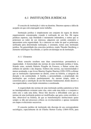 6.1  INSTITUIÇÕES JURÍDICAS 
O conceito de instituição é vário na doutrina. Daremos apenas a idéia da 
acepção em que está empregado neste trabalho. 
Instituição  jurídica  é  simplesmente  um  conjunto  de  regras  de  direito 
organicamente  concatenadas  visando  à  realização  de  um  fim.  Há  regras 
jurídicas  esparsas,  cuja  finalidade  é  meramente  ordenadora,  e  outras  que  se 
polarizam  ao  redor  de  um  interesse,  adquirem  um  sentido  estatutário  e 
apresentam certa organicidade. Se o interesse ao redor do qual se polarizam, 
unificadas  para  determinada  realização,  é  constante,  temos  uma  instituição 
jurídica. Na generalidade dos conceitos jurídicos, expõe Theodor Sternberg, o 
elemento teleológico fica diluído, e é posto em destaque no de instituição. 
6.1.1  Elementos 
Deste  conceito  resultam  suas  duas  características:  permanência  e 
organicidade. A historicidade das normas de uma instituição jurídica é lenta, 
ficando  estas,  assinala  Roberto  Piragibe  da  Fonseca,  a  flutuar  acima  dos 
embates de opinião e das disputas. Embora não eternas, sua transitoriedade é 
menos acentuada, o que levou Maurice Eugène Hauriou (1856­1929) a afirmar 
que  as  instituições  representam  no  direito,  como  na  história,  a  categoria  da 
duração  e  da  continuidade.  A  família,  a  personalidade,  a  propriedade  são 
instituições  que  evoluem  paulatinamente.  Ao  mesmo  tempo,  todas  se 
constróem para a satisfação de um fim humano fundamental, donde decorre a 
sua organicidade, a sua feição sistemática e coordenada. 
A organicidade das normas de uma instituição jurídica patenteia­se bem 
na interdependência existente entre elas, entre cada uma delas e o conjunto e 
entre  este  e  cada  uma  delas.  Desse  fato  decorre  a  dificuldade  com  que  as 
normas de uma instituição podem ser modificadas, que gera, como corolário, o 
fato,  observável  na  história,  de  que  as  transformações  institucionais  quase 
sempre se dão por processos críticos ou revolucionários e apenas raramente 
em etapas evolucionais sucessivas. 
O conceito jurídico  de  instituição não  discrepa  do seu correspondente 
sociológico,  especialmente  do  de  Charles  Horton  Cooley  (1864­1929),  para
 