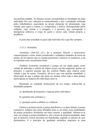 sua perfeita unidade. As funções sociais correspondem às faculdades da alma 
individual. Por isso, reduzem­se essencialmente a três: a produção, realizada 
pelos  trabalhadores,  equivalente  ao  desejo  elementar  de  alimentação,  cuja 
virtude, para quem a realiza, é a temperança; a defesa, desempenhada pelos 
soldados,  cuja  virtude  é  a  coragem;  e  o  governo,  que  corresponde  à 
inteligência  reflexiva,  e  exige  de  quem  o  exerce  uma  virtude  própria,  a 
prudência. 
É justa uma sociedade na qual cada indivíduo faz o que lhe é próprio. 
1.3.1.2  Aristóteles 
Aristóteles  (384­322  a.C.)  foi  o  primeiro  filósofo  a  desenvolver 
exaustivamente o tema, sendo considerado o verdadeiro fundador da teoria da 
justiça, de tal maneira que os estudos posteriores, inclusive os modernos, a ele 
se reportam como sua primeira fonte. 
Também  Aristóteles  considerou  a  justiça  em  seu  duplo  papel,  como 
virtude do indivíduo e critério de ordem social, sem lhe emprestar, porém, no 
primeiro,  a  superior  posição  que  lhe  conferia  Platão,  para  situá­la  como 
virtude  a  par  de  outras.  Formulou,  dir­se­ia  que  com  perfeita  atualidade,  a 
observação de que a  justiça não pode  ser atuante sobre toda  a alma  porque 
tutela apenas as relações dos indivíduos entre si. 
Decalcado  na  realidade  institucional  do  seu  tempo,  indicou­lhe  as 
finalidades próprias: 
a)  distribuição de honrarias e riquezas pelos indivíduos; 
b)  garantias dos contratos; e 
c)  proteção contra o arbítrio e a violência. 
Caberia a primeira tarefa à justiça distributiva e as duas últimas à justiça 
comutativa. Embora sem outra afinidade entre si, em todas essas modalidades 
de justiça assinalava Aristóteles um traço comum: a igualdade. Afirmar­se­ia 
esta, em relação à justiça distributiva, sob a forma de proporcionalidade, dado 
que as benesses sociais deveriam ser distribuídas segundo os méritos de seus 
destinatários.  E  o  princípio  da  igualdade  aritmética  inspiraria  as  duas
 