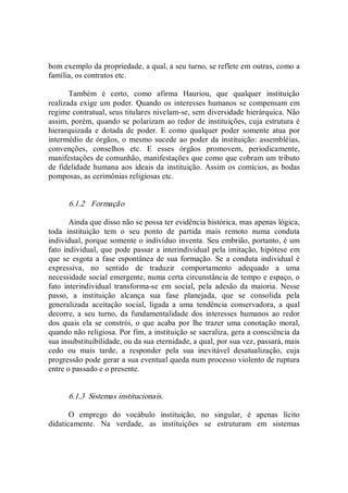 bom exemplo da propriedade, a qual, a seu turno, se reflete em outras, como a 
família, os contratos etc. 
Também  é  certo,  como  afirma  Hauriou,  que  qualquer  instituição 
realizada exige um poder. Quando os interesses humanos se compensam em 
regime contratual, seus titulares nivelam­se, sem diversidade hierárquica. Não 
assim, porém, quando se polarizam ao redor de instituições, cuja estrutura é 
hierarquizada  e  dotada  de  poder.  E  como  qualquer  poder  somente  atua  por 
intermédio de órgãos, o mesmo sucede ao poder da instituição: assembléias, 
convenções,  conselhos  etc.  E  esses  órgãos  promovem,  periodicamente, 
manifestações de comunhão, manifestações que como que cobram um tributo 
de fidelidade humana aos ideais da instituição. Assim os comícios, as bodas 
pomposas, as cerimônias religiosas etc. 
6.1.2  Formação 
Ainda que disso não se possa ter evidência histórica, mas apenas lógica, 
toda  instituição  tem  o  seu  ponto  de  partida  mais  remoto  numa  conduta 
individual, porque somente o indivíduo inventa. Seu embrião, portanto, é um 
fato individual, que pode passar a interindividual pela imitação, hipótese em 
que se esgota a fase espontânea de sua formação. Se a conduta individual é 
expressiva,  no  sentido  de  traduzir  comportamento  adequado  a  uma 
necessidade social emergente, numa certa circunstância de tempo e espaço, o 
fato  interindividual  transforma­se  em  social,  pela  adesão  da  maioria.  Nesse 
passo,  a  instituição  alcança  sua  fase  planejada,  que  se  consolida  pela 
generalizada  aceitação  social,  ligada  a  uma  tendência  conservadora,  a  qual 
decorre,  a  seu  turno,  da  fundamentalidade  dos  interesses  humanos  ao  redor 
dos  quais ela  se  constrói,  o que acaba  por lhe trazer  uma conotação  moral, 
quando não religiosa. Por fim, a instituição se sacraliza, gera a consciência da 
sua insubstituibilidade, ou da sua eternidade, a qual, por sua vez, passará, mais 
cedo  ou  mais  tarde,  a  responder  pela  sua  inevitável  desatualização,  cuja 
progressão pode gerar a sua eventual queda num processo violento de ruptura 
entre o passado e o presente. 
6.1.3  Sistemas institucionais. 
O  emprego  do  vocábulo  instituição,  no  singular,  é  apenas  lícito 
didaticamente.  Na  verdade,  as  instituições  se  estruturam  em  sistemas
 