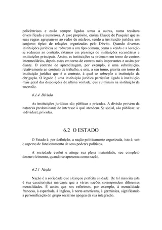 policêntricos  e  estão  sempre  ligadas  umas  a  outras,  numa  tessitura 
diversificada e numerosa. A esse propósito, ensina Claude de Pasquier que as 
suas regras agrupam­se ao redor de núcleos, sendo a  instituição jurídica um 
conjunto  típico  de  relações  organizadas  pelo  Direito.  Quando  diversas 
instituições jurídicas se reduzem a um tipo comum, como a venda e a locação 
se  reduzem  ao  contrato,  estamos  em  presença  de  instituições  secundárias  e 
instituições principais. Assim, as instituições se ordenam em torno de centros 
intermediários, depois estes em torno de centros mais importantes e assim por 
diante.  O  contrato  de  aprendizagem,  por  exemplo,  é  uma  substituição, 
relativamente ao contrato de trabalho, e este, a seu turno, gravita em torno da 
instituição  jurídica  que  é  o  contrato,  à  qual  se  sobrepõe  a  instituição  da 
obrigação. O  legado é uma  instituição jurídica particular ligada à instituição 
mais geral das disposições de última vontade, que culminam na instituição da 
sucessão. 
6.1.4  Divisão 
As instituições jurídicas são públicas e privadas. A divisão provém da 
natureza predominante do interesse à qual atendem. Se social, são públicas; se 
individual, privadas. 
6.2  O ESTADO 
O Estado é, por definição, a nação politicamente organizada, isto é, sob 
o aspecto de funcionamento de seus poderes políticos. 
A  sociedade  evolui  e  atinge  sua  plena  maturidade,  seu  completo 
desenvolvimento, quando se apresenta como nação. 
6.2.1  Nação 
Nação é a sociedade que alcançou perfeita unidade. De tal maneira esta 
é  sua  característica  marcante  que  a  várias  nações  correspondem  diferentes 
mentalidades.  É  assim  que  nos  referimos,  por  exemplo,  à  mentalidade 
francesa, à espanhola, à inglesa, à norte­americana, à germânica, significando 
a personificação do grupo social no apogeu da sua integração.
 