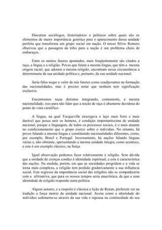 Discutem  sociólogos,  historiadores  e  políticos  sobre  quais  são  os 
elementos de maior importância genética para o aparecimento dessa unidade 
perfeita que transforma um  grupo social  em  nação.  O nosso  Sílvio  Romero 
observou  que  a  passagem  da  tribo  para  a  nação  é  um  problema  cheio  de 
embaraços. 
Entre  os  muitos  fatores apontados,  mais freqüentemente são citados a 
raça, a língua e a religião. Povos que falam a mesma língua, que têm a  mesma 
origem racial, que adotam a mesma religião, encontram nessa circunstância a 
determinante da sua unidade política e, portanto, da sua unidade nacional. 
Seria falso negar o valor de tais fatores como coadjuvantes na formação 
das  nacionalidades,  mas  é  preciso  notar  que  nenhum  tem  significação 
exclusiva. 
Encontramos  raças  distintas  integrando,  comumente,  a  mesma 
nacionalidade, isso para não falar que a noção de raça é altamente duvidosa do 
ponto de vista científico. 
A  língua,  na  qual  Tocqueville  enxergava  o  laço  mais  forte  e  mais 
durável  que  possa  unir  os  homens,  é  condição  importantíssima  de  unidade 
nacional, porque a linguagem, de todos os processos sociais, é o mais atuante 
no  condicionamento  que  o  grupo  exerce  sobre  o  indivíduo.  No  entanto,  há 
povos falando a mesma língua e constituindo nacionalidades diferentes, como, 
por  exemplo,  Brasil  e  Portugal.  Inversamente,  há  nações  falando  línguas 
várias e, não obstante, apresentando a mesma unidade íntegra, como acontece, 
e este é um exemplo clássico, na Suíça. 
Igual  observação podemos fazer relativamente à religião.  Sem  dúvida 
que a unidade de crenças conduz à identidade espiritual, e esta é característica 
das nações. Na medida, porém, em que as sociedades progridem e a vida se 
torna mais complexa, a religião tem perdido gradativamente a sua influência 
social. Este regresso da importância social das religiões não se compadeceria 
com a  afirmativa, que para os nossos tempos seria anacrônica, de que a uma 
identidade de religião responde outra política. 
Alguns autores, e a respeito é clássica a lição de Renan, preferem ver na 
tradição  a  força  motriz  da  unidade  nacional.  Assim  como  a  identidade  do 
indivíduo sedimenta­se através da sua vida e repousa na continuidade do seu
 