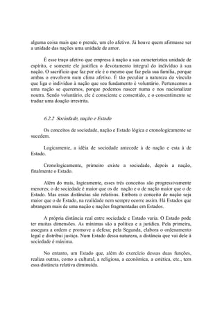 alguma coisa mais que o prende, um elo afetivo. Já houve quem afirmasse ser 
a unidade das nações uma unidade de amor. 
É esse traço afetivo que empresa à nação a sua característica unidade de 
espírito,  e  somente  ele  justifica  o  devotamento  integral  do  indivíduo  à  sua 
nação. O sacrifício que faz por ele é o mesmo que faz pela sua família, porque 
ambas o  envolvem num  clima afetivo. É  tão peculiar  a natureza do vínculo 
que liga o indivíduo à nação que seu fundamento é voluntário. Pertencemos a 
uma  nação  se  queremos,  porque  podemos  nascer  numa  e  nos  nacionalizar 
noutra. Sendo voluntário, ele é consciente e consentido, e o consentimento se 
traduz uma doação irrestrita. 
6.2.2  Sociedade, nação e Estado 
Os conceitos de sociedade, nação e Estado lógica e cronologicamente se 
sucedem. 
Logicamente,  a  idéia  de  sociedade  antecede  à  de  nação  e  esta  à  de 
Estado. 
Cronologicamente,  primeiro  existe  a  sociedade,  depois  a  nação, 
finalmente o Estado. 
Além do mais, logicamente, esses três conceitos são progressivamente 
menores; o de sociedade é maior que os de  nação e o de nação maior que o de 
Estado. Mas essas distâncias são relativas. Embora o conceito de nação seja 
maior que o de Estado, na realidade nem sempre ocorre assim. Há Estados que 
abrangem mais de uma nação e nações fragmentadas em Estados. 
A própria distância real entre sociedade e Estado varia. O Estado pode 
ter muitas dimensões. As  mínimas são a política e a jurídica. Pela primeira, 
assegura a ordem e promove a defesa; pela Segunda, elabora o ordenamento 
legal e distribui justiça. Num Estado dessa natureza, a distância que vai dele à 
sociedade é máxima. 
No  entanto,  um  Estado  que,  além  do  exercício  dessas  duas  funções, 
realiza outras, como a cultural, a religiosa, a econômica, a estética, etc., tem 
essa distância relativa diminuída.
 