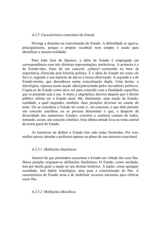 6.2.3  Característica conceitual do Estado 
Diverge a doutrina na conceituação do Estado. A dificuldade se agrava, 
principalmente,  porque  o  próprio  vocábulo  nem  sempre  é  usado  para 
identificar a mesma realidade. 
Para  João  José  de  Queiroz,  a  idéia  de  Estado  é  empregada  em 
correspondência com três distintas representações intelectivas. A primeira é a 
de  Estado­tipo,  fruto  de  um  conceito  cultural  construído  na  base  da 
experiência oferecida pela história política. É a idéia do Estado tal como ele 
foi e é, segundo a sua maneira de dar­se à nossa observação. A segunda é a do 
Estado­norma,  que  desemboca  numa  conceituação  dupla.  Uma  destas,  a 
teleológica, repousa numa noção ideal patrocinada pelos inovadores políticos. 
Cogita­se do Estado como deve ser para coincidir com a finalidade específica 
que se pretende seja a sua. A outra, a dogmática, decorre daquilo que o direito 
público  afirma  ser  o  Estado  atual.  Há,  finalmente,  uma  noção  de  Estado­ 
realidade,  a  qual  engendra,  também,  duas  posições  diversas  no  exame  do 
tema. Ou se considera o Estado tal como é, em concreto, o que dele permite 
um  conceito  analítico,  ou  se  procura  determinar  o  que,  a  despeito  da 
diversidade  dos  numerosos  Estados,  constitui  a  essência  comum  de  todos, 
tentando, assim, um conceito sintético. Esta última atitude leva ao tema central 
da teoria geral do Estado. 
As  tentativas  de  definir  o  Estado  têm  sido  todas  frustradas.  Por  isso, 
melhor parece abordar a polêmica apenas no plano da sua natureza conceitual. 
6.2.3.1  Definições finalísticas 
Autores há que pretendem conceituar o Estado em virtude dos seus fins. 
Dessa posição originam­se definições finalísticas. O  Estado, como entidade, 
tem por tarefa guiar a nação ao seu destino histórico. A nação, como qualquer 
sociedade,  tem  índole  teleológica,  atua  para  a  concretização  de  fins.  A 
característica do Estado seria a de mobilizar recursos nacionais para efetivar 
esses fins. 
6.2.3.2  Definições filosóficas
 