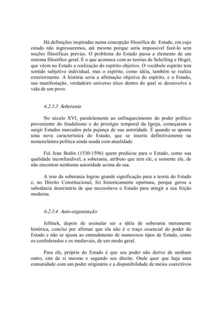 Há definições inspiradas numa concepção filosófica de  Estado, em cujo 
estudo  não  ingressaremos,  até  mesmo  porque  seria  impossível  fazê­lo  sem 
noções  filosóficas  prévias.  O  problema  do  Estado  passa  a  elemento  de  um 
sistema filosófico geral. É o que acontece com as teorias de Schelling e Hegel, 
que vêem no Estado a realização do espírito objetivo. O vocábulo espírito tem 
sentido  subjetivo  individual,  mas  o  espírito,  como  idéia,  também  se  realiza 
exteriormente.  A  história seria a afirmação objetiva  do  espírito,  e  o Estado, 
sua manifestação,  verdadeiro universo ético  dentro do qual  se  desenvolve a 
vida de um povo. 
6.2.3.3  Soberania 
No  século  XVI,  paralelamente  ao  enfraquecimento  do  poder  político 
proveniente  do  feudalismo  e  do  prestígio  temporal  da  Igreja,  começaram  a 
surgir Estados marcados pela pujança de sua autoridade. É quando se aponta 
uma  nova  característica  do  Estado,  que  se  inseriu  definitivamente  na 
nomenclatura política ainda usada com atualidade. 
Foi Jean  Bodin (1530­1596)  quem  predicou  para o  Estado,  como  sua 
qualidade inconfundível, a soberania, atributo que tem ele, e somente ele, de 
não encontrar nenhuma autoridade acima da sua. 
A tese da soberania logrou grande significação para a teoria do Estado 
e,  no  Direito  Constitucional,  foi  historicamente  oportuna,  porque  gerou  a 
substância  doutrinária de que necessitava  o Estado para atingir a sua feição 
moderna. 
6.2.3.4  Auto­organização 
Jellinek,  depois  de  assinalar  ser  a  idéia  de  soberania  meramente 
histórica,  conclui  por  afirmar  que  ela  não  é  o  traço  essencial  do  poder  do 
Estado e não se ajusta ao entendimento de numerosos tipos de Estado, como 
os confederados e os medievais, de um modo geral. 
Para  ele,  próprio  do  Estado  é  que  seu  poder  não  derive  de  nenhum 
outro,  sim  de  si  mesmo  e  segundo  seu  direito.  Onde  quer  que  haja  uma 
comunidade com um poder originário e a disponibilidade de meios coercitivos
 