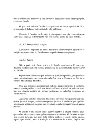 para dominar seus membros e seu território, obedecendo uma ordem própria, 
existe um Estado. 
O  que  caracteriza  o  Estado  é  a  capacidade  de  auto­organização.  Se  a 
organização é dada por outra entidade, não há Estado. 
Portanto, é Estado a nação, cujo órgão supremo, que põe em movimento 
a atividade social, é independente, não coincidindo com o de outro Estado. 
6.2.3.5  Monopólio da coação 
Korkounov  empresta  ao  tema  tratamento  simplesmente  descritivo,  e 
indigita a característica do Estado no monopólio do constrangimento. 
6.2.3.6  Kelsen 
Não se pode, hoje, falar em teoria do Estado, sem lembrar Kelsen, cuja 
doutrina fundamental está exposta exatamente no livro intitulado Teoria Geral 
do Estado. 
O problema é abordado por Kelsen em posição específica, porque ele se 
atém,  principalmente,  ao  exame  das  relações  entre  o  Estado  e  o  Direito,  e 
conclui pela unidade de ambos. 
Para que possamos compreender Kelsen é preciso remontar à sua teoria 
sobre a pessoa jurídica, a qual, conforme verificamos, não é para ele um ente, 
mas  um  sistema  unitário  de  normas  pertinentes  às  relações  recíprocas  de 
várias pessoas. 
A palavra Estado é metáfora de que nos servimos para personificar uma 
ordem jurídica íntegra, assim como pessoa jurídica é  metáfora que significa 
um sistema unitário de normas que presidem às relações recíprocas de certas 
pessoas. 
O Estado é uma ordem social coativa  idêntica à ordem jurídica, dado 
que ambos são caracterizados pelos mesmos atos coativos. O Estado é sempre 
uma  ordem  jurídica,  mas  nem  toda  ordem  jurídica  é  Estado,  senão  apenas 
aquela  que  institui,  para  a  produção  e  a  execução  de  normas,  órgãos  que
 