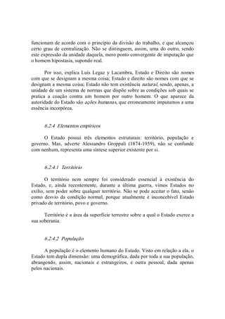 funcionam de acordo com o princípio da divisão do trabalho, e que alcançou 
certo grau de centralização. Não se distinguem, assim, uma do outro, sendo 
este expressão da unidade daquela, mero ponto convergente de imputação que 
o homem hipostasia, supondo real. 
Por isso, explica Luís Legaz  y Lacambra, Estado e Direito são nomes 
com que se designam a mesma coisa; Estado e direito são nomes com que se 
designam a mesma coisa; Estado não tem existência natural, sendo, apenas, a 
unidade de um sistema de normas que dispõe sobre as condições sob quais se 
pratica  a  coação  contra  um  homem  por  outro  homem.  O  que  aparece  da 
autoridade do Estado são ações humanas, que erroneamente imputamos a uma 
essência incorpórea. 
6.2.4  Elementos empíricos 
O  Estado  possui  três  elementos  estruturais:  território,  população  e 
governo.  Mas,  adverte  Alessandro  Groppali  (1874­1959),  não  se  confunde 
com nenhum, representa uma síntese superior existente por si. 
6.2.4.1  Território 
O  território  nem  sempre  foi  considerado  essencial  à  existência  do 
Estado,  e,  ainda  recentemente,  durante  a  última  guerra,  vimos  Estados  no 
exílio, sem poder sobre qualquer território. Não se pode aceitar o fato, senão 
como  desvio  da  condição  normal,  porque  atualmente  é  inconcebível  Estado 
privado de território, povo e governo. 
Território é a área da superfície terrestre sobre a qual o Estado exerce a 
sua soberania. 
6.2.4.2  População 
A população é o elemento humano do Estado. Visto em relação a ela, o 
Estado tem dupla dimensão: uma demográfica, dada por toda a sua população, 
abrangendo,  assim,  nacionais  e  estrangeiros,  e  outra  pessoal,  dada  apenas 
pelos nacionais.
 