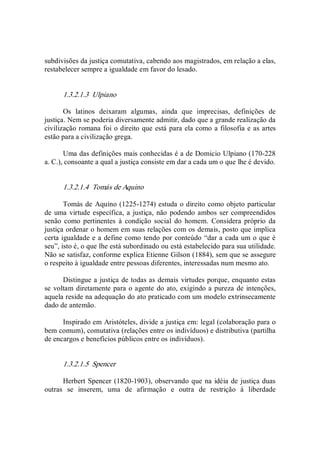 subdivisões da justiça comutativa, cabendo aos magistrados, em relação a elas, 
restabelecer sempre a igualdade em favor do lesado. 
1.3.2.1.3  Ulpiano 
Os  latinos  deixaram  algumas,  ainda  que  imprecisas,  definições  de 
justiça. Nem se poderia diversamente admitir, dado que a grande realização da 
civilização romana foi o direito que está para ela como a filosofia e as artes 
estão para a civilização grega. 
Uma das definições mais conhecidas é a de Domicio Ulpiano (170­228 
a. C.), consoante a qual a justiça consiste em dar a cada um o que lhe é devido. 
1.3.2.1.4  Tomás de Aquino 
Tomás de Aquino (1225­1274) estuda o direito como objeto particular 
de uma virtude específica, a justiça, não podendo ambos ser compreendidos 
senão  como  pertinentes  à  condição  social  do  homem.  Considera  próprio  da 
justiça ordenar o homem em suas relações com os demais, posto que implica 
certa igualdade e a define como tendo por conteúdo “dar a cada um o que é 
seu”, isto é, o que lhe está subordinado ou está estabelecido para sua utilidade. 
Não se satisfaz, conforme explica Etienne Gilson (1884), sem que se assegure 
o respeito à igualdade entre pessoas diferentes, interessadas num mesmo ato. 
Distingue a justiça de todas as demais virtudes porque, enquanto estas 
se voltam diretamente para o agente do ato, exigindo a pureza de intenções, 
aquela reside na adequação do ato praticado com um modelo extrinsecamente 
dado de antemão. 
Inspirado em Aristóteles, divide a justiça em: legal (colaboração para o 
bem comum), comutativa (relações entre os indivíduos) e distributiva (partilha 
de encargos e benefícios públicos entre os indivíduos). 
1.3.2.1.5  Spencer 
Herbert Spencer (1820­1903), observando que na idéia de justiça duas 
outras  se  inserem,  uma  de  afirmação  e  outra  de  restrição  à  liberdade
 