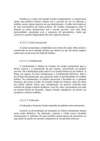 Verifica­se a união real quando Estados independentes se reúnem para 
adotar  uma  política  exterior  comum  sob  o  governo  de  um  só  soberano  e 
também, acaso, alguns aspectos da sua administração. A união real origina­se 
de  uma  conveniência  de  ordem  política.  Os  Estados  congregam­se  para  se 
projetar  no  plano  internacional  sob  o  mesmo  governo,  com  uma  única 
personalidade,  constituída  com  o  propósito  de  permanência,  ainda  que 
conservem a gestão independente dos seus negócios internos. 
6.2.5.1.3  União incorporada 
A união incorporada é modalidade mais íntima de união. Dela advém a 
constituição de nova entidade política que absorve as que lhe deram origem, 
sendo mais um processo de fusão de Estados. 
6.2.5.1.4  Confederação 
A  confederação  é  aliança  de  Estados  em  caráter  permanente  para  a 
defesa  externa  e  a  manutenção  da  paz  interna,  conservando  seu  próprio 
governo. Da confederação pode sobrevir um Estado federal ou até unitário. A 
Suíça, em  origem, foi uma  confederação, a Confederação  Helvética.  Hoje é 
um Estado descentralizado, que apresenta todas as peculiaridades de unidade 
política.  Na  confederação, os Estados  preservam  a faculdade  de, a qualquer 
momento, pôr termo à união. Os Estados Unidos da América, antes de serem 
um  Estado  federal,  foram  uma  confederação  sui  generis,  instituída  pela 
coalizão de antigas colônias britânicas. Essa foi, aliás, circunstância invocada 
na  cruenta  Guerra  da  Secessão.  Alguns  Estados  entenderam  ser  direito  seu 
recuperar a anterior condição. 
6.2.5.1.5  Federação 
A federação é forma de Estado inspirada em padrões norte­americanos. 
Consiste na diversificação de elementos de índole estritamente interna 
numa  união  definitiva.  Na  federação,  somente  a  União  exerce  atividade 
internacional e é soberana. Os seus membros gozam apenas de autonomia, ou 
seja, poder de gestão em assuntos respeitantes ao seu peculiar interesse.
 