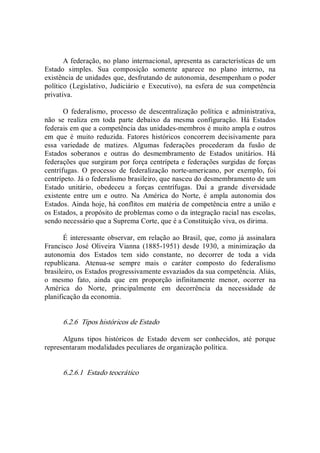 A federação, no plano internacional, apresenta as características de um 
Estado  simples.  Sua  composição  somente  aparece  no  plano  interno,  na 
existência de unidades que, desfrutando de autonomia, desempenham o poder 
político  (Legislativo,  Judiciário  e  Executivo),  na  esfera  de  sua  competência 
privativa. 
O  federalismo,  processo  de  descentralização  política  e  administrativa, 
não  se  realiza  em  toda  parte  debaixo  da  mesma  configuração.  Há  Estados 
federais em que a competência das unidades­membros é muito ampla e outros 
em  que  é  muito  reduzida.  Fatores  históricos  concorrem  decisivamente  para 
essa  variedade  de  matizes.  Algumas  federações  procederam  da  fusão  de 
Estados  soberanos  e  outras  do  desmembramento  de  Estados  unitários.  Há 
federações que surgiram por força centrípeta e federações surgidas de forças 
centrífugas.  O  processo  de  federalização  norte­americano,  por  exemplo,  foi 
centrípeto. Já o federalismo brasileiro, que nasceu do desmembramento de um 
Estado  unitário,  obedeceu  a  forças  centrífugas.  Daí  a  grande  diversidade 
existente  entre  um  e  outro.  Na  América  do  Norte,  é  ampla  autonomia  dos 
Estados. Ainda hoje, há conflitos em matéria de competência entre a união e 
os Estados, a propósito de problemas como o da integração racial nas escolas, 
sendo necessário que a Suprema Corte, que é a Constituição viva, os dirima. 
É interessante observar, em relação ao Brasil, que, como já assinalara 
Francisco  José  Oliveira  Vianna  (1885­1951)  desde  1930,  a  minimização  da 
autonomia  dos  Estados  tem  sido  constante,  no  decorrer  de  toda  a  vida 
republicana.  Atenua­se  sempre  mais  o  caráter  composto  do  federalismo 
brasileiro, os Estados progressivamente esvaziados da sua competência. Aliás, 
o  mesmo  fato,  ainda  que  em  proporção  infinitamente  menor,  ocorrer  na 
América  do  Norte,  principalmente  em  decorrência  da  necessidade  de 
planificação da economia. 
6.2.6  Tipos históricos de Estado 
Alguns  tipos  históricos  de  Estado  devem  ser  conhecidos,  até  porque 
representaram modalidades peculiares de organização política. 
6.2.6.1  Estado teocrático
 
