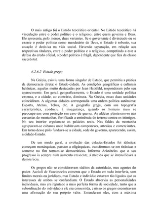 O mais antigo foi o Estado teocrático oriental. No Estado teocrático há 
vinculação entre o poder político e o religioso, entre quem governa e Deus. 
Ele apresenta, pelo menos, duas variantes. Se o governante é divinizado ou se 
exerce  o  poder  político  como  mandatário  de  Deus,  o  Estado  é  robusto,  sua 
atuação  é  decisiva  na  vida  social.  Havendo  separação,  em  relação  aos 
respectivos titulares, entre o poder político e o religioso, competindo a este a 
defesa do credo oficial, o poder político é frágil, dependente que fica da classe 
sacerdotal. 
6.2.6.2  Estado grego 
Na Grécia, existiu uma forma singular de Estado, que permitiu a prática 
da democracia  direta: o  Estado­cidade. As condições  geográficas e culturais 
helênicas, aquelas muito destacadas por Jean Hatzfeld, responderam pelo seu 
aparecimento.  Em  geral,  geograficamente,  o  Estado  é  uma  unidade  política 
extensa,  e  a  cidade,  ao  contrário,  diminuta.  Na  Grécia,  essas  duas  unidades 
coincidiram. A algumas cidades correspondia uma ordem política autônoma: 
Esparta,  Atenas,  Tebas,  etc.  A  geografia  grega,  com  sua  topografia 
característica,  conduziu  à  insegurança,  quando  os  homens  mais  se 
preocupavam com proteção em caso de guerra. As aldeias plantavam­se nas 
cercanias de montanhas, fortificada a eminência do terreno contra os inimigos. 
No  seu  interior  erguiam­se  os  palácios  reais.  Nas  faldas  da  montanha 
agrupavam­se cabanas onde habitavam camponeses, artesãos e comerciantes. 
Em torno desse pólo fundava­se a cidade, sede do governo, aparecendo, assim, 
a cidade­Estado. 
De  um  modo  geral,  a  evolução  das  cidades­Estados  foi  idêntica: 
começam monárquicas, passam a oligárquicas, transformam­se em tirânicas e 
somente  no  fim  tornam­se  democráticas.  Informa  Aristóteles  que  o  seu 
progresso ia sempre num aumento crescente, à medida que se intensificava a 
democracia. 
Os gregos não se consideravam súditos da autoridade, mas agentes do 
poder. Accioli de Vasconcelos comenta que o Estado em tudo interferia, sem 
limites morais ou jurídicos, mas Estado e indivíduo estavam tão ligados que os 
interesses  de  ambos  se  confundiam.  O  Estado  absorvia  as  personalidades 
individuais, mas era reputado a mais perfeita forma de sociedade, tanto que a 
subordinação do indivíduo a ele era consentida, e nisso os gregos encontravam 
uma  afirmação  do  seu  próprio  valor.  Entenderam  eles,  com  a  máxima
 