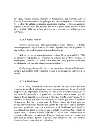 perfeição,  segundo  assinala  Homero  G.  Guglielmini,  que  somente  todos  os 
homens fazem o humano, razão pela qual sua expressão política predominante 
foi  o  ideal  da  cidade  autárquica  organizada  jurídica  e  hierarquicamente, 
segundo  o  valor  social das  pessoas. Por isso,  a polis, como escreve  Werner 
Jaeger (1888­1961), era  a fonte  de  todas as  normas  de vida válidas para os 
indivíduos. 
6.2.6.3  Estado romano 
Embora  influenciado  pelo  pensamento  político  helênico,  o  Estado 
romano apresentou traços próprios. Era mais objeto de especulação jurídica do 
que política. Não tendeu nunca à transcendentalização. 
Nele se encontram, como já anotara Louis de Montesquieu (1689­1755), 
os  primeiros  rudimentos  do  princípio  da  divisão  dos  poderes  políticos:  o 
monárquico  (cônsules),  o  aristocrático  (Senado,  com  grandes  atribuições 
legislativas) e o democrático (assembléias populares). 
Qualquer que tivesse sido, em certos momentos, a hipertrofia do poder, 
jamais o pensamento político romano tolerou a assimilação do indivíduo pelo 
Estado. 
6.2.6.4  Feudalismo 
Mais  tarde,  despontou  o  Estado  feudal.  O  feudalismo  foi  uma 
organização social estratificada em numerosas camadas, em forma piramidal, 
e repousava na exploração econômica da terra. Entre as várias camadas, havia 
um  liame  de  hierarquia  e  reciprocidade,  que  vinha  desde  o  servo,  que  não 
passava de um acessório do solo, até o príncipe, grande senhor feudal. O rei 
distribuía  o  poder  por  entre  os  suseranos,  de  modo  que  estes  o  detinham 
efetivamente.  Por  isso,  a  autoridade  do  Estado  feudal  era  frágil  pela  sua 
divisão entre numerosas pessoas que, dentro de cada feudo, tinham completa 
soberania, legislavam, julgavam e aplicavam a lei. Machado Paupério refere­ 
se ao feudalismo como a época em que o Estado se eclipsou. Na verdade, no 
regime  feudal,  informa  Guizot  (1787­1874),  havia  uma  confederação  de 
pequenos  soberanos,  de  pequenos  déspotas,  desiguais  entre  si  e  tendo,  uns 
para  com  os  outros,  deveres  e  direitos,  mas  investidos  em  seus  próprios 
domínios de um poder arbitrário e absoluto.
 