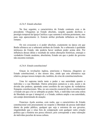 6.2.6.5  Estado absoluto 
Na  fase  seguinte,  a  característica  do  Estado  contrasta  com  a  da 
precedente.  Chegamos  ao  Estado  absoluto,  surgido  quando  declinou  o 
prestígio temporal da Igreja Católica o que remonta à reforma protestante, mas 
para  cujo  aparecimento  A.  Esmein  atribui  profunda  influência  ao  Direito 
romano. 
Os  reis  avocaram  a  si  poder  absoluto,  exatamente  na  época  em  que 
Bodin afirmava ser a soberania atributo do Estado. Se a soberania é qualidade 
intrínseca  do  Estado,  não  poderia  haver  nenhum  poder  acima  dele.  Por 
influência dessas idéias e resultado de outras alterações históricas, emergiu o 
verdadeiro Estado  moderno, absolutista, Estado em que o poder do  governo 
não encontra restrição. 
6.2.6.6  Estado constitucional 
Graças  às  revoluções  inglesa,  americana  e  francesa,  chegamos  ao 
Estado  constitucional,  o  dos  nossos  dias,  ainda  que  esta  afirmativa  seja 
relativa, porque nossos tempos são, também, de crise do constitucionalismo. 
Uma  lei  suprema  tutela  tanto  o  poder  e  sua  autoridade  quanto  o 
indivíduo  e  a  sua  liberdade.  Outros  princípios  juntam­se  a  este,  assim  o  da 
divisão  dos  poderes, apontada  como  corolário de um  regime  de  verdadeiras 
franquias constitucionais. Mas, no seu conceito essencial diz­se constitucional 
o Estado em que a lei se sobrepõe ao poder. Nele, o indivíduo tem uma esfera 
de liberdade em que é intangível, e o Estado, embora ampla a sua autoridade, 
um campo determinado de atuação. 
Francisco  Ayala  acentua,  com  razão,  que  a  característica  do  Estado 
constitucional está precisamente no respeito à liberdade da pessoa individual 
diante  do  poder  público,  qualquer  que  seja  a  estrutura  do  seu  governo, 
singularidade  que  o  situa  fora  de  comparação  com  qualquer  outra  criação 
política que a história nos possa oferecer, pois corresponde a uma valoração 
do indivíduo peculiar de nossa cultura.
 