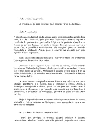 6.2.7  Formas de governo 
A organização política do Estado pode assumir várias modalidades. 
6.2.7.1  Aristóteles 
A classificação tradicional, ainda adotada como nomenclatural no estudo deste 
tema,  é  a  de  Aristóteles,  pela  qual  toda  organização  política  importa  a 
existência  de  governante e governados.  Lógico seria, portanto, classificar as 
formas  de  governo  levando em  conta  o número das pessoas que exercem o 
poder.  Ora,  a  quantidade  resolve­se  em  três  situações:  pode  ser  unidade, 
pluralidade  e  totalidade.  Assim,  pode  o  governo  ser  exercido  por  uma, 
algumas e todas as pessoas. 
Daí a divisão aristotélica: monarquia (o governo de um só), aristocracia 
(o de alguns) e democracia (o de todos). 
Analisando  esses  regimes,  Aristóteles  não  se  inclina,  ostensivamente, 
por nenhum. Todos são legítimos e, desde que exercidos para o bem comum, 
são  formas  puras  de  governo.  Monarquia  é  governo  de  um  para  o  bem  de 
todos. Aristocracia, o de uma elite para o mesmo fim. Democracia, o de todos 
para o bem de todos. 
A essas formas correspondem outras, impuras ou anômalas, em que a 
situação  quantitativa  é  a  mesma,  mas  a  finalidade  é  oposta.  Assim,  à 
monarquia  corresponde  a  tirania,  poder  de  um  para  seu  próprio  bem;  à 
aristocracia,  a  oligarquia,  o  governo  de  uma  minoria  em  seu  benefício;  à 
democracia,  a  oclocracia  ou  demagogia,  governo  da  plebe  açulada  pelas 
paixões. 
Hoje, é impossível conter as formas reais de governo dentro do quadro 
aristotélico.  Outros  critérios  as  distinguem,  mais  compatíveis  com  a  sua 
apresentação moderna. 
6.2.7.2  Governo absoluto e constitucional 
Temos,  por  exemplo,  a  divisão:  governo  absoluto  e  governo 
constitucional. Absoluto é aquele cujo titular pode tudo, segundo a sua própria
 