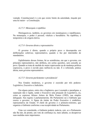 vontade.  Constitucional é  o em  que existe  limite da autoridade,  traçado  por 
uma lei maior – a Constituição. 
6.2.7.3  Monarquia e república 
Distinguem­se,  também,  os  governos em  monárquicos e  republicanos. 
Na  monarquia,  o  poder  é  pessoal,  vitalício  e  hereditário.  Na  república,  é 
temporário e de origem eletiva. 
6.2.7.4  Governo direto e representativo 
O  governo  é  direto,  quando  o  próprio  povo  o  desempenha  em 
deliberações  coletivas;  representativo,  quando  o  faz  por  intermédio  de 
mandatários. 
Eqüidistantes dessas formas, há as semidiretas, em que o governo, em 
princípio  representativo,  não  delibera,  em  certas  questões,  sem  consulta  ao 
povo. Quando se trata de medida de maior repercussão ou de mudança política 
expressiva,  o  povo  é  ouvido  para  ratificá­la  ou  não.  É  o  referendo,  prática 
direta, num governo representativo. 
6.2.7.5  Governo parlamentar e presidencial 
Nos  Estados  modernos,  o  governo  é  exercido  por  três  poderes: 
Legislativo, Executivo e Judiciário. 
Em alguns países, entre eles a Inglaterra, que é exemplo e paradigma, a 
separação não é rígida, sendo o Executivo uma projeção do Legislativo, ou, 
como  se  expressa  Afonso  Arinos  de  Melo  Franco  (1905),  sua  simples 
delegação. Seu regime é parlamentarista.  Do Parlamento sai o Gabinete que 
exerce  o  governo.  A  figura  do  titular  do  Poder  Executivo  é  simbólica, 
representativa  do  Estado.  O  chefe  do  governo  é  o  primeiro­ministro,  que 
organiza o Gabinete conforme a sua receptividade no Parlamento. 
Uma vez constituído, o Gabinete poderá, todavia, cair, se o Parlamento 
não lhe der, de pronto, um voto de confiança ou, mais adiante, se desaprovar 
suas medidas mais importantes.
 
