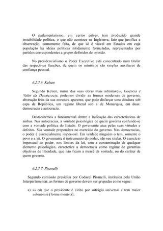 O  parlamentarismo,  em  certos  países,  tem  produzido  grande 
instabilidade  política,  o  que  não  acontece  na  Inglaterra,  fato  que  justifica  a 
observação,  comumente  feita,  de  que  só  é  viável  em  Estados  em  cuja 
população  há  idéias  políticas  nitidamente  formuladas,  representadas  por 
partidos correspondentes a grupos definidos de opinião. 
No  presidencialismo  o  Poder  Executivo  está  concentrado  num  titular 
das  respectivas  funções,  de  quem  os  ministros  são  simples  auxiliares  de 
confiança pessoal. 
6.2.7.6  Kelsen 
Segundo  Kelsen,  numa  das  suas  obras  mais  admiráveis,  Essência  e 
Valor  da  Democracia,  podemos  dividir  as  formas  modernas  de  governo, 
abstração feita da sua estrutura aparente, que pode disfarçar uma ditadura sob 
capa  de  República,  um  regime  liberal  sob  a  de  Monarquia,  em  duas: 
democracia e autocracia. 
Destacaremos  a  fundamental  dentre  a  indicação  das  características  de 
ambas. Nas autocracias, a vontade psicológica de quem governa confunde­se 
com  a  vontade  política  do  Estado.  O  governante  atua  pelas  suas  virtudes  e 
defeitos. Sua vontade prepondera no exercício do governo. Nas democracias, 
o poder é essencialmente impessoal. Em verdade ninguém o tem, somente o 
povo e a lei. O governante é instrumento do poder, não seu titular. O exercício 
impessoal  do  poder,  nos  limites  da  lei,  sem  a  contaminação  de  qualquer 
elemento  psicológico,  caracteriza  a  democracia  como  regime  de  garantias 
objetivas de liberdade, que não ficam a mercê da vontade, ou do caráter de 
quem governa. 
6.2.7.7  Pisanelli 
Segundo  comissão presidida  por  Codacci  Pisanelli,  instituída  pela  União 
Interparlamentar, as formas de governo devem ser grupadas como segue: 
a)  as  em  que  o  presidente  é  eleito  por  sufrágio  universal  e  tem  maior 
autonomia (forma monista);
 