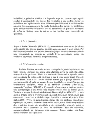 individual,  a  primeira  positiva  e  a  Segunda  negativa,  comenta  que  aquela 
conduz  à  desigualdade  em  função  dos  resultados  a  que  podem  chegar  os 
indivíduos pela aplicação das suas diferentes possibilidades à realização dos 
próprios fins, enquanto que a Segunda,  limitativa dos  inevitáveis conflitos a 
que a prática da liberdade conduz, leva ao pensamento de que todas as esferas 
de  ações  se  limitam  uma  às  outras,  o  que  implica  uma  concepção  de 
igualdade. 
1.3.2.1.6  Stammler 
Segundo Rudolf Stammler (1856­1938), o conteúdo de uma norma jurídica é 
justo quando ela, em sua peculiar posição, concorda com o ideal social. Por 
difícil que seja definir este padrão, Stammler julgou encontrá­lo no modelo de 
uma  comunidade  de  homens  de  vontade  livre,  coexistindo,  assim,  em 
condições de perfeita harmonia e espontaneidade. 
1.3.2.2  Comentário crítico 
Embora diversas, as teorias sobre a concepção de justiça apresentam um 
traço comum. Em todas elas existe uma referência direta ou implícita à idéia 
matemática  da  igualdade.  Típica  é  a  noção  de  Kantorowicz,  quando  ensina 
que  a essência  da  justiça  está  em tratar o que  é  igual como  igual.  Ou a  de 
Lester  Frank  Ward  (1841­1913),  quando  afirma  que  a  justiça  consiste  na 
imposição artificial, pela sociedade, de uma igualdade em condições que são 
naturalmente  desiguais.  Ainda  a  de  Friedrich  Nietzche  (1844­1900), 
invocando Tucídides (471­395 a. C), quando afirmava que a justiça é sempre 
uma compensação e uma troca entre poderes opostos mais ou menos iguais. 
Também a sempre lembrada definição de Dante Alighieri (1265­1321), para 
quem o Direito seria a proporção real e pessoal de homem para homem que, 
conservada, conserva a sociedade e que, destruída, a destrói. O próprio Hans 
Kelsen (1881­1973), em cuja doutrina o tema  não tem acolhida, entende que 
o princípio da justiça, referido a uma ordem social, não é senão o equivalente 
dos  princípios  lógicos  da  identidade  e  da  contradição,  sensível,  assim,  à 
evidência  dessa  constante  de  todas  as  definições.  Seja  ela  equilíbrio, 
proporcionalidade  ou  harmonia,  mas  qualquer  dessas  noções  nos  leva, 
inevitavelmente, à de igualdade.
 