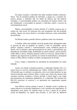 Em época recuada, o indivíduo não tinha condição jurídica autônoma. 
Nessa    fase  de  anonímia  jurídica  do  indivíduo,  o  grupo  era,  e  somente  ele, 
pessoa,  porque  o  indivíduo  não  era  titular  de  direitos  que  lhe  pudesse 
contrapor, e a personalidade jurídica, no comentário de Jacques Estève, tem 
por  fundamento  a  necessidade  de  garantir  o  indivíduo  contra  o  excesso  de 
constrangimento social. 
Depois a personalidade se tornou familiar. É a família a pessoa que se 
realiza  em  vida  social.  Os  interesses  dos seus  integrantes  não  têm  proteção 
jurídica. Apenas ela exerce direitos e reivindica interesses, como comunidade 
personificada. 
No Direito romano, período clássico, podemos situar esse momento. 
A família, então uma unidade social de grande porte, abrangendo todas 
as  pessoas  de  uma  só  progênie  ou  sujeitas  a  uma  só  autoridade,  atuava 
política,  religiosa,  cultural  e    economicamente,  como  verdadeira  pessoa  de 
direito, sob o comando e pela representação de seu chefe, o paterfamilias, que 
dispunha de autoridade ampla, desdobrada me quatro poderes: patria potestas 
(sobre filhos e netos), dominica potestas (sobre os escravos), manus (sobre as 
mulheres que ingressavam na família em virtude do matrimônio) e mancipium 
(sobre os filhos alheios vendidos ou dados em pagamento de dívida). 
Com  o  tempo,  a  hipertrofia  da  autoridade  do  paterfamílias  foi  sendo 
limitada.
Assim, em relação à dominica potestas, o imperador Cláudio (10 a. C.) 
tornou livres os escravos abandonados por velhice. Gublio Elio Adriano (76­ 
138) proibiu que os senhores os matassem, salvo com ordem judicial, ou que 
fossem torturados para confessar faltas, a menos que contra eles pesasse uma 
acusação  concreta,  extinguiu  o  cárcere  privado  e  tornou  ilegal  a  sua  venda 
para promotores de espetáculos gladiatórios. E o imperador Tito Antonio Pio 
(86­161)  autorizou  os  escravos  a  se  queixarem  aos  magistrados  quando 
maltratados. 
Fato idêntico ocorreu quanto à manus. A  situação social e jurídica da 
esposa alterou­se no período republicano e sob o domínio dos imperadores. O 
matrimônio  com  manus  foi  cedendo  lugar  ao  livre,  a  ponto  de  no  último 
século  da  República,  ser  aquele  uma  exceção,  A  Lex  Julia  de  Adulteriis
 