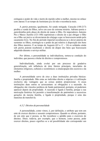 extinguiu o poder de vida e morte do marido sobre a mulher, mesmo no enlace 
com manus. E ao tempo de Justiniano já a lei não o reconhecia mais. 
A patria potestas, igualmente, foi sendo mitigada. Caracala (188­217) 
proibiu a venda de filhos, salvo em caso de extrema miséria. Adriano puniu o 
paterfamílias pelo abuso do direito de matar o filho. Os imperadores Antonio 
Pio e Marco Aurélio (121­180) suprimiram o direito de o pai obrigar o filho 
ou a filha sui juris a se divorciarem do cônjuge a que se houvessem unido pelo 
casamento livre. No fim do período imperial reconheceu­se o dever paterno de 
sustentar os filhos, restringiu­se o poder do pai relativo à disposição dos bens 
dos filhos maiores. E ao tempo de Augusto (63 a. C – 14) os soldados ainda 
sob  patria  potesta  receberam  o  direito  de  dispor  dos  bens  que  houvessem 
adquirido durante o serviço militar. 
Por  último,  a  personalidade  se  individualizou,  tornou­se  condição  do 
indivíduo, que passou a titular de direitos e compromissos. 
Individualizada,  ainda  evolui  por  um  processo  de  gradativa 
generalização,  sob  influência  de  dois  fatores  principais,  mesclados  de 
elementos religiosos, culturais e econômicos: a emancipação dos escravos e da 
mulher. 
A  personalidade  serve  de  eixo  a  duas  instituições  privadas  básicas: 
família e propriedade. Dão estas ao indivíduo direito a núpcias e à utilização 
exclusiva  das  vantagens  que  as  coisas  podem  proporcionar.  A  essas 
instituições  duas  outras  se  acrescentam:  as  obrigações  e  a  sucessão.  As 
obrigações são vínculos jurídicos de fundo patrimonial; portanto, só poderiam 
aparecer depois da propriedade. A sucessão é ligada à família, porque a sua 
motivação  histórica foi permitir a transformação do  patrimônio a sucessivas 
gerações  da  mesma  família,  e  ligada  à  propriedade,  porque  é  uma  das 
maneiras de transferi­la. 
6.3.2  Direitos de personalidade 
A personalidade, como vimos, é, por definição, o atributo que tem um 
ente de exercer direitos e assumir compromissos. Quando se afirma, portanto, 
de  um  ente  que  é  pessoa,  se  lhe  reconhece  a  aptidão  para  o  exercício  de 
direitos.  Dizer,  todavia,  por  exemplo,  que  o  homem,  como  pessoa,  pode 
exercer direitos,  pouco significa se a tal  possibilidade não corresponder um
 