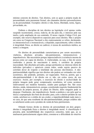 mínimo concreto de direitos. Tais direitos, sem os quais a própria noção de 
personalidade seria puramente formal, são chamados direitos personalíssimos 
ou de personalidade. Exemplos: direito à vida, honra, liberdade, nome, figura, 
privacidade, etc. 
Embora  a  disciplina  de  tais  direitos  na  legislação  civil  apenas  venha 
surgindo recentemente, cresce, todavia, de dia para dia, o  interesse pela sua 
tutela e pela ampliação do seu conteúdo. O nosso vigente Código Civil, por 
exemplo, não reserva dispositivos especiais para esses direitos. Mas o projeto 
em curso no Congresso Nacional a eles expressamente se refere, declarando­ 
os intransmissíveis e irrenunciáveis, e dispondo, especialmente, sobre o direito 
à integridade física, ao direito ao cadáver, à recusa de assistência médica, ao 
nome e a imagem. 
Os  direitos  de  personalidade  caracterizam­se  por  serem  necessários, 
vitalícios,  absolutos  privados,  não­patrimoniais,  intransmissíveis  e 
impenhoráveis. São necessários porque imprescindíveis à existência mesma da 
pessoa como ser capaz de direitos. A vitaliciedade, ou seja, o fato de serem 
conferidos  à  pessoa  do  nascimento  à  morte,  é  corolário  da  própria 
necessidade. São absolutos privados, porque pertinentes ao interesse direto do 
indivíduo  (privados)  e  oponíveis  contra  todos,  sendo  sujeito  passivo  do 
correlato  dever  de  respeito  a  totalidade  das  pessoas  não­titulares.  A  não­ 
patrimonialidade significa que tais direitos não podem ser estimados em valor 
econômico,  não  podendo,  portanto,  ser  negociados.  Note­se,  porém,  que  a 
não­patrimonialidade  é  do  direito  em  si,  não,  em  certos  casos,  do  seu 
exercício.  Assim,  por  exemplo,  o  exercício  do  direito  à  exclusividade  da 
própria  imagem  pode  gerar  compensação  econômica,  tal  como  acontece 
relativamente  aos  modelos  humanos,  usados  para  qualquer  fim.  São  esses 
direitos, ainda, intransmissíveis, porque, constituindo requisito fundamental da 
existência  da  própria  pessoa,  no  plano  do  Direito,  deles  ninguém  pode  se 
despojar. Finalmente, são impenhoráveis. Sendo a penhora o ato pelo qual se 
inicia a expropriação dos bens do devedor, para, com o ulterior produto de sua 
venda, satisfazer­se o crédito de seu credor, a impenhorabilidade nada mais é, 
no caso, do que uma resultante da não­patrimonialidade, porque créditos não 
se satisfazem senão com o produto da venda de bens patrimoniais. 
Orlando  Gomes  divide  os  direitos  de  personalidade  em  dois  grupos: 
direitos à integridade física e direitos à  integridade moral. A  classificação é 
precária,  pela  incindibilidade  dos  respectivos  conceitos,  tanto  que,  ao  se 
analisarem particularmente alguns deles, constata­se a dificuldade de situá­los
 