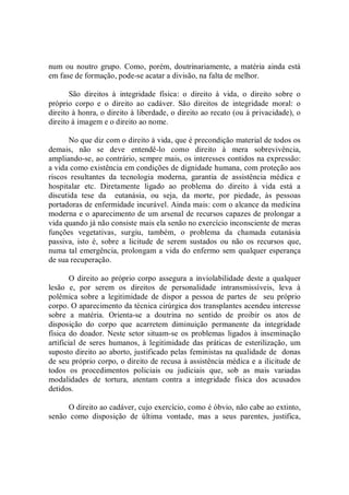num ou noutro grupo.  Como, porém, doutrinariamente, a matéria ainda está 
em fase de formação, pode­se acatar a divisão, na falta de melhor. 
São  direitos  à  integridade  física:  o  direito  à  vida,  o  direito  sobre  o 
próprio  corpo  e  o  direito  ao  cadáver.  São  direitos  de  integridade  moral:  o 
direito à honra, o direito à liberdade, o direito ao recato (ou à privacidade), o 
direito à imagem e o direito ao nome. 
No que diz com o direito à vida, que é precondição material de todos os 
demais,  não  se  deve  entendê­lo  como  direito  à  mera  sobrevivência, 
ampliando­se, ao contrário, sempre mais, os interesses contidos na expressão: 
a vida como existência em condições de dignidade humana, com proteção aos 
riscos  resultantes  da  tecnologia  moderna,  garantia  de  assistência  médica  e 
hospitalar  etc.  Diretamente  ligado  ao  problema  do  direito  à  vida  está  a 
discutida  tese  da    eutanásia,  ou  seja,  da  morte,  por  piedade,  às  pessoas 
portadoras de enfermidade incurável. Ainda mais: com o alcance da medicina 
moderna e o aparecimento de um arsenal de recursos capazes de prolongar a 
vida quando já não consiste mais ela senão no exercício inconsciente de meras 
funções  vegetativas,  surgiu,  também,  o  problema  da  chamada  eutanásia 
passiva,  isto  é,  sobre  a  licitude  de  serem  sustados  ou  não  os  recursos  que, 
numa tal emergência, prolongam a vida do enfermo sem qualquer esperança 
de sua recuperação. 
O direito ao próprio corpo assegura a inviolabilidade deste a qualquer 
lesão  e,  por  serem  os  direitos  de  personalidade  intransmissíveis,  leva  à 
polêmica sobre a  legitimidade  de  dispor  a  pessoa de  partes de   seu próprio 
corpo. O aparecimento da técnica cirúrgica dos transplantes acendeu interesse 
sobre  a  matéria.  Orienta­se  a  doutrina  no  sentido  de  proibir  os  atos  de 
disposição  do  corpo  que  acarretem  diminuição  permanente  da  integridade 
física  do doador.  Neste setor situam­se  os  problemas  ligados  à inseminação 
artificial  de  seres humanos, à  legitimidade  das  práticas  de esterilização,  um 
suposto direito ao aborto, justificado pelas feministas na qualidade de  donas 
de seu próprio corpo, o direito de recusa à assistência médica e a ilicitude de 
todos  os  procedimentos  policiais  ou  judiciais  que,  sob  as  mais  variadas 
modalidades  de  tortura,  atentam  contra  a  integridade  física  dos  acusados 
detidos. 
O direito ao cadáver, cujo exercício, como é óbvio, não cabe ao extinto, 
senão  como  disposição  de  última  vontade,  mas  a  seus  parentes,  justifica,
 