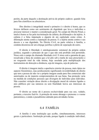 porém, da parte daquele a destinação prévia do próprio cadáver, quando feita 
para fins científicos ou altruísticos. 
Dos direitos à integridade moral o primeiro é o direito à honra, que os 
léxicos  definem  como  um  sentimento  de  dignidade  que  leva  o  indivíduo  a 
procurar merecer e manter a consideração geral. No campo do Direito Penal, a 
tutela à honra se faz pela incriminação da calúnia, da difamação e da injúria. A 
calúnia  é  a  falsa  imputação  a  alguém  de  ato  capitulado  como  crime.  A 
difamação atenta contra a reputação da pessoa. E a injúria atenta contra o seu 
decoro  e  a  sua  dignidade.  No  Direito  Civil,  na  parte  relativa  à  família,  a 
conduta desonrosa de um cônjuge justifica o pleito de separação do outro. 
O  direito  à  liberdade  é  ontologicamente  estrutural  da  própria  ordem 
jurídica, segundo o princípio de que o que não está proibido está permitido. 
Nisso está o campo da chamada liberdade civil. E nisso está a garantia de que, 
ressalvada a faixa de conduta que a lei põe sob a tutela de suas prescrições e 
no  resguardo  total  da  vida  íntima,  hoje  assolada  pela  multiplicação  dos 
instrumentos de detecção a distância, seja de imagens, seja de palavras. 
O direito à imagem tutela a aparência exterior da pessoa, mais típica no 
aspecto fisionômico, mas juridicamente significando inviolabilidade do direito 
que tem a pessoa de não ver a própria imagem usada para fins comerciais não 
autorizados ou de maneira comprometedora de sua fama. Sua proteção varia 
na medida de condições pessoais que divergem de indivíduo para indivíduo. 
Não constitui violação desse direito a divulgação moral de retratos ligados a 
atos  públicos  por  sua  natureza  ou  sem  finalidade  lesiva  aos  interesses  da 
pessoa. 
O  direito  ao  nome  dá  à  pessoa  exclusividade  para  seu  uso,  vedado, 
portanto, a terceiro fazê­lo. A proteção do nome abrange o prenome e o nome 
patronímico, e ainda o pseudônimo adotado para atividades lícitas. 
6.4  FAMÍLIA 
A  família  é  uma  instituição  que  acolhe,  simultaneamente,  interesses 
gerais e particulares. Instituição privada, porque ligada à condição individual,
 