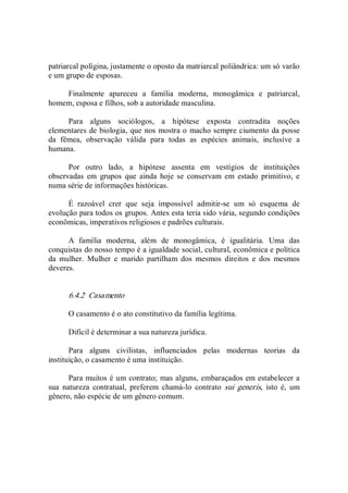 patriarcal polígina, justamente o oposto da matriarcal poliândrica: um só varão 
e um grupo de esposas. 
Finalmente  apareceu  a  família  moderna,  monogâmica  e  patriarcal, 
homem, esposa e filhos, sob a autoridade masculina. 
Para  alguns  sociólogos,  a  hipótese  exposta  contradita  noções 
elementares de biologia, que nos mostra o macho sempre ciumento da posse 
da  fêmea,  observação  válida  para  todas  as  espécies  animais,  inclusive  a 
humana. 
Por  outro  lado,  a  hipótese  assenta  em  vestígios  de  instituições 
observadas  em  grupos  que  ainda  hoje  se  conservam  em  estado  primitivo,  e 
numa série de informações históricas. 
É  razoável  crer  que  seja  impossível  admitir­se  um  só  esquema  de 
evolução para todos os grupos. Antes esta teria sido vária, segundo condições 
econômicas, imperativos religiosos e padrões culturais. 
A  família  moderna,  além  de  monogâmica,  é  igualitária.  Uma  das 
conquistas do nosso tempo é a igualdade social, cultural, econômica e política 
da  mulher.  Mulher  e  marido  partilham  dos  mesmos  direitos  e  dos  mesmos 
deveres. 
6.4.2  Casamento 
O casamento é o ato constitutivo da família legítima. 
Difícil é determinar a sua natureza jurídica. 
Para  alguns  civilistas,  influenciados  pelas  modernas  teorias  da 
instituição, o casamento é uma instituição. 
Para muitos é um contrato; mas alguns, embaraçados em estabelecer a 
sua  natureza  contratual,  preferem  chamá­lo  contrato  sui  generis,  isto  é,  um 
gênero, não espécie de um gênero comum.
 