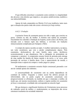 O que dificulta conceituar o casamento como contrato é a singularidade 
dos deveres e dos direitos que importa e, nos países antidivorcistas, também a 
sua indissolubilidade. 
Apesar de tudo, prepondera no Direito Civil essa tendência, tanto mais 
que a situação dos países onde não existe o divórcio já é hoje exótica. 
6.4.2.1  Evolução 
A primeira forma de casamento parece ter sido o rapto, que consiste na 
posse,  violenta  ou  não,  da  mulher.  A  história  está  repleta  de  exemplos. 
Encontrâmo­los referidos à fundação de Esparta, assim como à de Roma, esta 
iniciada  com  o  famoso  rapto  das  Sabinas,  e  revividos  em  tradições 
minuciosamente complicadas por Sampaio e Melo. 
A compra da esposa sucedeu ao rapto. A mulher representava, na época, 
um  valor  econômico,  que  veio  a  perder  completamente  depois.  Pelo 
casamento,  deslocando­se  de  uma  família  para  outra,  desfalcava 
economicamente  a  que  abandonava.  Daí  a  obrigação  do  pretendente  de 
compensar o prejuízo. A composição assume forma de permuta pela entrega 
de  uma  mulher  da  família  do  futuro  marido  à  da  noiva,  e,  às  vezes,  pela 
prestação  de  serviços  à  família  desta.  Com  o  aparecimento  da  moeda,  a 
transação toma o aspecto de compra e venda: paga­se o preço. 
Só tardiamente o casamento assumiu feição consensual, passando a ser 
ato de vontade apenas dos nubentes. 
A  consensualidade  do  casamento  está  na  estrita  dependência  da 
condição  da  mulher.  Enquanto  a  ordem  social  lhe  deferia  posição  de 
inferioridade,  não  se  podia  cogitar  de  casamento  consensual,  este 
progressivamente se afirmando, na medida em que e emancipa a mulher, de 
modo que, até mesmo recentemente, embora o regime jurídico do casamento 
já fosse o consensual, a realidade não correspondia ao conceito legal. 
Há que destacar a significação histórica do Cristianismo nesse processo 
de  redenção  social  da  mulher,  e,  modernamente,  as  imposições  das  novas 
estruturas resultantes da sociedade industrial.
 