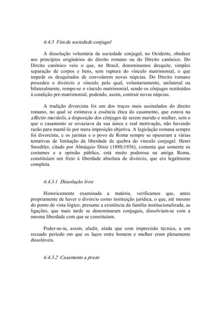 6.4.3  Fim da sociedade conjugal 
A  dissolução  voluntária  da  sociedade  conjugal,  no  Ocidente,  obedece 
aos  princípios  originários  do  direito  romano  ou  do  Direito  canônico.  Do 
Direito  canônico  veio  o  que,  no  Brasil,  denominamos  desquite,  simples 
separação  de  corpos  e  bens,  sem  ruptura  do  vínculo  matrimonial,  o  que 
impede  os  desquitados  de  convolarem  novas  núpcias.  Do  Direito  romano 
procedeu  o  divórcio  a  vínculo,  pelo  qual,  voluntariamente,  unilateral  ou 
bilateralmente, rompe­se o vínculo matrimonial, sendo os cônjuges restituídos 
à condição pré­matrimonial, podendo, assim, contrair novas núpcias. 
A  tradição  divorcista  foi  um  dos  traços  mais  assinalados  do  direito 
romano,  no  qual  se  estimava  a  essência  ética  do  casamento,  que  estava  na 
affectio maritalis, a disposição dos cônjuges de serem marido e mulher, sem o 
que  o  casamento  se  esvaziava  da  sua  única  e  real  motivação,  não  havendo 
razão para mantê­lo por mera imposição objetiva. A legislação romana sempre 
foi divorcista, e os juristas e o povo de Roma sempre se opuseram a várias 
tentativas  de  limitação  da  liberdade  de  quebra  do  vínculo  conjugal.  Henri 
Stoedtler, citado por Almáquio Diniz (1880;1936), comenta que somente os 
costumes  e  a  opinião  pública,  está  muito  poderosa  na  antiga  Roma, 
constituíam  um  freio  à  liberdade  absoluta  de  divórcio,  que  era  legalmente 
completa. 
6.4.3.1  Dissolução livre 
Historicamente  examinada  a  matéria,  verificamos  que,  antes 
propriamente de haver o divórcio como instituição jurídica, o que, até mesmo 
do ponto de vista lógico, presume a existência da família institucionalizada, as 
ligações,  que  mais  tarde  se  denominaram  conjugais,  dissolviam­se  com  a 
mesma liberdade com que se constituíam. 
Poder­se­ia,  assim,  aludir,  ainda  que  com  imprecisão  técnica,  a  um 
recuado  período  em  que  os  laços  entre  homem  e  mulher  eram  plenamente 
dissolúveis. 
6.4.3.2  Casamento a prazo
 