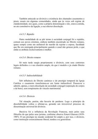 Também antecede ao divórcio a existência dos chamados casamentos a 
prazo,  usuais  em  algumas  comunidades,  ainda  que  às  vezes  sob  regime  de 
clandestinidade, nos quais, como a própria denominação o diz, estava contida, 
no ato constitutivo da ligação, a sua ulterior dissolução. 
6.4.3.3  Repúdio 
Outra modalidade de se pôr termo à sociedade conjugal foi o repúdio, 
comum aos povos orientais, embora também encontrado no  Direito romano, 
quase sempre como ato  unilateral do  marido de rejeitar a  esposa,  faculdade 
que lhe era outorgada principalmente quando o casal não gerasse prole, o que 
então se atribuía exclusivamente à mulher. 
6.4.3.4  Direito romano 
Só  mais  tarde  surgiu  propriamente  o  divórcio,  com  seus  contornos 
legais definidos e o seu elastério amplo, do que é modelo o já citado Direito 
romano. 
6.4.3.5  Indissolubilidade 
Sob  influência  do  Direito  canônico  e  do  prestígio  temporal  da  Igreja 
Católica  o  casamento  transformou­se  em  liame  indissolúvel.  Passou­se  a 
admitir, apenas, a mera dissolução da sociedade conjugal (separação de corpos 
e de bens), sem rompimento do vínculo matrimonial. 
6.4.3.6  Divórcio 
Tal  situação,  porém,  não  haveria  de  perdurar.  Logo  o  princípio  da 
dissolubilidade  voltou  a  afirmar­se,  gerando  um  irreversível  processo  de 
disseminação universal do divórcio. 
Decisiva  foi  a  influência  da  Revolução  Francesa,  mais  pelos  seus 
filósofos do que pelos seus juristas, conforme observa Ernest Glasson (1839­ 
1907). O seu prestígio no mundo ocidental foi amplo e, por isso, o divórcio, 
como instituição essencialmente liberal, tendeu a se generalizar.
 