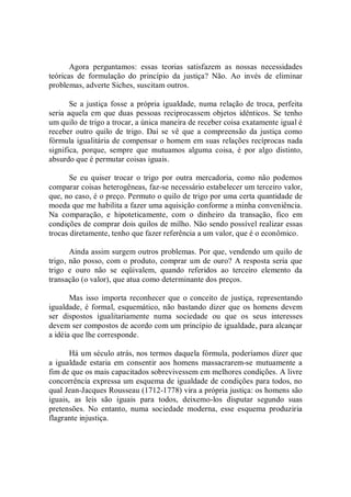 Agora  perguntamos:  essas  teorias  satisfazem  as  nossas  necessidades 
teóricas  de  formulação  do  princípio  da  justiça?  Não.  Ao  invés  de  eliminar 
problemas, adverte Siches, suscitam outros. 
Se a justiça fosse a própria igualdade, numa relação de troca, perfeita 
seria aquela em que duas pessoas reciprocassem objetos  idênticos. Se tenho 
um quilo de trigo a trocar, a única maneira de receber coisa exatamente igual é 
receber outro quilo  de  trigo.  Daí  se  vê  que  a  compreensão  da  justiça como 
fórmula igualitária de compensar o homem em suas relações recíprocas nada 
significa,  porque,  sempre  que  mutuamos  alguma  coisa,  é  por  algo  distinto, 
absurdo que é permutar coisas iguais. 
Se  eu  quiser  trocar  o  trigo  por  outra  mercadoria,  como  não  podemos 
comparar coisas heterogêneas, faz­se necessário estabelecer um terceiro valor, 
que, no caso, é o preço. Permuto o quilo de trigo por uma certa quantidade de 
moeda que me habilita a fazer uma aquisição conforme a minha conveniência. 
Na  comparação,  e  hipoteticamente,  com  o  dinheiro  da  transação,  fico  em 
condições de comprar dois quilos de milho. Não sendo possível realizar essas 
trocas diretamente, tenho que fazer referência a um valor, que é o econômico. 
Ainda assim surgem outros problemas. Por que, vendendo um quilo de 
trigo, não posso, com o produto, comprar um de ouro? A resposta seria que 
trigo  e  ouro  não  se  eqüivalem,  quando  referidos  ao  terceiro  elemento  da 
transação (o valor), que atua como determinante dos preços. 
Mas isso  importa reconhecer que  o conceito de justiça, representando 
igualdade, é formal, esquemático, não bastando dizer que os homens devem 
ser  dispostos  igualitariamente  numa  sociedade  ou  que  os  seus  interesses 
devem ser compostos de acordo com um princípio de igualdade, para alcançar 
a idéia que lhe corresponde. 
Há um século atrás, nos termos daquela fórmula, poderíamos dizer que 
a igualdade  estaria em  consentir aos homens massacrarem­se  mutuamente a 
fim de que os mais capacitados sobrevivessem em melhores condições. A livre 
concorrência expressa um esquema de igualdade de condições para todos, no 
qual Jean­Jacques Rousseau (1712­1778) vira a própria justiça: os homens são 
iguais,  as  leis  são  iguais  para  todos,  deixemo­los  disputar  segundo  suas 
pretensões.  No  entanto,  numa  sociedade  moderna,  esse  esquema  produziria 
flagrante injustiça.
 