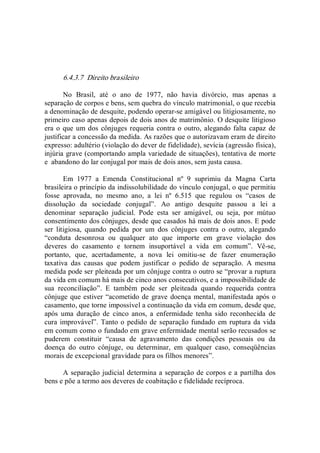 6.4.3.7  Direito brasileiro 
No  Brasil,  até  o  ano  de  1977,  não  havia  divórcio,  mas  apenas  a 
separação de corpos e bens, sem quebra do vínculo matrimonial, o que recebia 
a denominação de desquite, podendo operar­se amigável ou litigiosamente, no 
primeiro caso apenas depois de dois anos de matrimônio. O desquite litigioso 
era o que um dos cônjuges requeria contra o outro, alegando falta capaz de 
justificar a concessão da medida. As razões que o autorizavam eram de direito 
expresso: adultério (violação do dever de fidelidade), sevícia (agressão física), 
injúria grave (comportando ampla variedade de situações), tentativa de morte 
e  abandono do lar conjugal por mais de dois anos, sem justa causa. 
Em  1977  a  Emenda  Constitucional  nº  9  suprimiu  da  Magna  Carta 
brasileira o princípio da indissolubilidade do vínculo conjugal, o que permitiu 
fosse  aprovada,  no  mesmo  ano,  a  lei  nº  6.515  que  regulou  os  “casos  de 
dissolução  da  sociedade  conjugal”.  Ao  antigo  desquite  passou  a  lei  a 
denominar  separação  judicial.  Pode  esta  ser  amigável,  ou  seja,  por  mútuo 
consentimento dos cônjuges, desde que casados há mais de dois anos. E pode 
ser  litigiosa,  quando  pedida  por  um  dos  cônjuges  contra  o  outro,  alegando 
“conduta  desonrosa  ou  qualquer  ato  que  importe  em  grave  violação  dos 
deveres  do  casamento  e  tornem  insuportável  a  vida  em  comum”.  Vê­se, 
portanto,  que,  acertadamente,  a  nova  lei  omitiu­se  de  fazer  enumeração 
taxativa  das  causas  que  podem  justificar  o  pedido  de  separação.  A  mesma 
medida pode ser pleiteada por um cônjuge contra o outro se “provar a ruptura 
da vida em comum há mais de cinco anos consecutivos, e a impossibilidade de 
sua  reconciliação”.  E  também  pode  ser  pleiteada  quando  requerida  contra 
cônjuge que estiver “acometido de grave doença mental, manifestada após o 
casamento, que torne impossível a continuação da vida em comum, desde que, 
após  uma  duração  de  cinco  anos,  a  enfermidade  tenha  sido  reconhecida  de 
cura improvável”. Tanto o pedido de separação fundado em ruptura da vida 
em comum como o fundado em grave enfermidade mental serão recusados se 
puderem  constituir  “causa  de  agravamento  das  condições  pessoais  ou  da 
doença  do  outro  cônjuge,  ou  determinar,  em  qualquer  caso,  conseqüências 
morais de excepcional gravidade para os filhos menores”. 
A separação judicial determina a separação de corpos e a partilha dos 
bens e põe a termo aos deveres de coabitação e fidelidade recíproca.
 