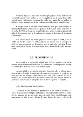 Somente  depois de  três anos  de separação  judicial  é que pode  ela ser 
convertida em divórcio, podendo, em conseqüência,  os  já  agora  divorciados 
contrair  novo  matrimônio.  A  conversão  pode  ser    requerida  por  ambos  os 
cônjuges ou por somente um deles, variando, em cada caso, o procedimento. 
Consigna  ainda  a  lei  uma  norma  especial,  pela  qual,  em  havendo  os 
mesmos fundamentos, “no caso de separação de fato, com início anterior a 28 
de junho de 1977, e desde que completado cinco anos, poderá ser promovida 
ação de divórcio, na qual se deverão provar o decurso do tempo da separação 
e a sua causa”. 
Em  conseqüência  da  promulgação  da  Constituição  de  1988,  a  lei  nº 
7.841,  de  17  de  outubro  de  1989,  reduziu  os  prazos  para  a  obtenção  do 
divórcio, que passaram a ser de um ano após a separação judicial e de dois 
anos consecutivos depois da separação de fato, esta caracterizável a qualquer 
tempo. 
6.5  PROPRIEDADE 
Propriedade  é  a  instituição  privada  que  define  a  posição  relativa  de 
homens e coisas num contexto social. É o direito que a ordem jurídica outorga 
ao homem para fruir das coisas com exclusividade. 
A  propriedade  é  um  direito  absoluto.  Com  isso  não  se  afirma  que  o 
proprietário pode tudo. Ao contrário, são atualmente sensíveis as restrições ao 
exercício  do  seu  direito,  condicionado  que  está  pelo  interesse  social.  É 
absoluto,  no  sentido  técnico  do  vocábulo:  direito  de  uma  pessoa,  diante  da 
qual estão todas as demais obrigadas por um dever negativo de respeito. 
6.5.1  Domínio útil e domínio direto 
Analisada  na  sua  estrutura  a  propriedade  é  um  feixe  de  direitos.  As 
coisas  proporcionam  múltiplas  utilidades  e  na  propriedade  contém­se  tantos 
direitos  quantas  são  as  serventias  que  oferecem.  Essas  possibilidades  estão 
encerradas  em  três  grupos:  direito  de  uso,  direito  de  gozo  e  direito  de
 