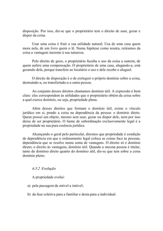 disposição. Por isso, diz­se que o proprietário tem o direito de usar, gozar e 
dispor da coisa. 
Usar uma coisa é fruir a sua utilidade natural. Usa de uma casa quem 
mora nela, de um livro quem o lê. Numa hipótese como noutra, retiramos da 
coisa a vantagem inerente à sua natureza. 
Pelo direito de gozo, o proprietário faculta o uso da coisa a outrem, de 
quem aufere uma compensação. O proprietário de uma casa, alugando­a, está 
gozando dela, porque transfere ao locatário o uso e dele recebe o aluguel. 
O direito de disposição é o de extinguir o próprio domínio sobre a coisa, 
destruindo­a, ou transferindo­a a outra pessoa. 
Ao conjunto desses direitos chamamos domínio útil. A expressão é bem 
clara: eles correspondem às utilidades que o proprietário obtém da coisa sobre 
a qual exerce domínio, ou seja, propriedade plena. 
Além  desses  direitos  que  formam  o  domínio  útil,  existe  o  vínculo 
jurídico  em  si,  pondo  a  coisa  na  dependência  da  pessoa:  o  domínio  direto. 
Quem possui um objeto, mesmo sem usar, gozar ou dispor dele, nem por isso 
deixa de ser proprietário. O liame de subordinação exclusivamente legal é a 
propriedade na sua pura essência jurídica. 
Alcançando o geral pelo particular, diremos que propriedade é condição 
de dependência em que o ordenamento legal coloca as coisas face às pessoas, 
dependência que se resolve numa soma de vantagens. O direito só é domínio 
direto; o direito às vantagens, domínio útil. Quando a mesma pessoa é titular, 
tanto do domínio direto quanto do domínio útil, diz­se que tem sobre a coisa 
domínio pleno. 
6.5.2  Evolução 
A propriedade evolui: 
a)  pela passagem da móvel a imóvel; 
b)  da fase coletiva para a familiar e desta para a individual.
 