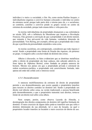indivíduo é o meio e a sociedade, o fim. Ou, como ensina Paulino Jacques, o 
individualismo organiza o convívio humano colocando o indivíduo no centro 
da estrutura social, porque tudo parte dele e retorna para ele, e o socialismo, 
ao  contrário,  constitui  o  convívio  pondo  os  grupos  sociais  no  centro  da 
estrutura da sociedade, porque tudo emana deles e volta para eles. 
As teorias individualistas da propriedade alcançaram a sua culminância 
no  século  XIX,  sob  a  influência  do  liberalismo  que  inspirou  a  Revolução 
Francesa. Elas geraram a convicção de que a propriedade é um direito natural, 
que  remonta  à  fase  pré­social  da  vida  humana,  verdadeira  dimensão  da 
personalidade. Von Jhering, por exemplo, afirma que a propriedade não é mais 
do que a periferia da personalidade estendida a uma coisa. 
As teorias socialistas, em contraposição, consideram que toda riqueza é 
social. Sendo a propriedade uma forma de fixação das riquezas, ela pertence 
ao grupo. A ninguém cabe a exclusividade de domínio das coisas. 
Alheios à discussão, os fatos evidenciam  que as doutrinas metafísicas 
sobre  o  direito  de  propriedade  são  hoje  caducas,  não  cabendo  admiti­lo,  na 
frase  típica  de  Alphonse  Boistel,  como  fundado  na  própria  natureza  do 
homem.  Mesmo  nos  países  em  que  a  propriedade  privada  é  estrutural  da 
ordem  econômico­jurídica,  a  propriedade  está  sensivelmente  limitada,  indo 
apenas até onde não colide com o interesse social. 
6.5.4  Desmembramento 
A  natureza  multifilamentosa  da  estrutura  do  direito  de  propriedade 
permite  o  seu  desmembramento,  que  ocorre  quando  o  proprietário  transfere 
para  terceiro  os  direitos  contidos  no  domínio  útil.  Sendo  a  propriedade  um 
direito real (direito  sobre  coisa,  na  versão  tradicional),  a pessoa  beneficiada 
pelo desmembramento, a que o proprietário transmite seus direitos, torna­se 
titular de um direito real sobre coisa alheia. 
Nem  sempre,  porém,  como  observa  Lacerda  de  Almeida,  a 
desintegração dos direitos componentes do domínio útil significa limitação do 
domínio. O mero exercício de alguns deles pode­se transferir sem que sofra o 
domínio  diminuição  da  sua  plenitude,  tal  o  caso  da  locação,  na  qual  o 
proprietário locador transfere ao locatário o mero exercício do direito de uso.
 