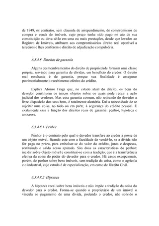 de 1949, os contratos, sem cláusula de arrependimento, de compromissos de 
compra  e  venda  de  imóveis,  cujo  preço  tenha  sido  pago  no  ato  de  sua 
constituição ou deva sê­lo em uma ou mais prestações, desde que levados ao 
Registro  de  Imóveis,  atribuem  aos  compromissários  direito  real  oponível  a 
terceiros e lhes conferem o direito de adjudicação compulsória. 
6.5.4.8  Direitos de garantia 
Alguns desmembramentos do direito de propriedade formam uma classe 
própria, servindo para garantia de dívidas, em benefício do credor. O direito 
real  resultante  é  de  garantia,  porque  sua  finalidade  é  assegurar 
patrimonialmente o recebimento efetivo do crédito. 
Explica  Afonso  Fraga  que,  no  estado  atual  do  direito,  os  bens  do 
devedor  constituem  os  únicos  objetos  sobre  os  quais  pode  recair  a  ação 
judicial dos credores. Mas essa garantia comum, não retirando do devedor a 
livre disposição dos seus bens, é totalmente aleatória. Daí a necessidade de se 
sujeitar  uma  coisa,  no  todo  ou  em  parte,  à  segurança  do  crédito  pessoal.  É 
exatamente  essa  a  função  dos  direitos  reais  de  garantia:  penhor,  hipoteca  e 
anticrese. 
6.5.4.8.1  Penhor 
Penhor é o contrato pelo qual o devedor transfere ao credor a posse de 
um objeto móvel, ficando este com a faculdade de vendê­lo, se a dívida não 
for  paga  no  prazo,  para  embolsar­se  do  valor  do  crédito,  juros  e  despesas, 
restituindo  o  saldo  acaso  apurado.  São  duas  as  características  do  penhor: 
incidir sobre objeto móvel e constituir­se com a tradição, que é a transferência 
efetiva da coisa do poder do  devedor para o credor. Há casos excepcionais, 
porém, de penhor sobre bens imóveis, sem tradição da coisa, como o agrícola 
e o industrial, cujo estudo é de especialização, em curso de Direito Civil. 
6.5.4.8.2  Hipoteca 
A hipoteca recai sobre bens imóveis e não impõe a tradição da coisa do 
devedor  para  o  credor.  Forma­se  quando  o  proprietário  de  um  imóvel  o 
vincula  ao  pagamento  de  uma  dívida,  podendo  o  credor,  não  solvido  o
 