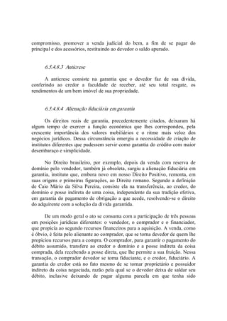 compromisso,  promover  a  venda  judicial  do  bem,  a  fim  de  se  pagar  do 
principal e dos acessórios, restituindo ao devedor o saldo apurado. 
6.5.4.8.3  Anticrese 
A  anticrese  consiste  na  garantia  que  o  devedor  faz  de  sua  dívida, 
conferindo  ao  credor  a  faculdade  de  receber,  até  seu  total  resgate,  os 
rendimentos de um bem imóvel de sua propriedade. 
6.5.4.8.4  Alienação fiduciária em garantia 
Os  direitos  reais  de  garantia,  precedentemente  citados,  deixaram  há 
algum  tempo  de  exercer  a  função  econômica  que  lhes  correspondeu,  pela 
crescente  importância  dos  valores  mobiliários  e  o  ritmo  mais  veloz  dos 
negócios jurídicos. Dessa circunstância emergiu a necessidade de criação de 
institutos diferentes que pudessem servir como garantia do crédito com maior 
desembaraço e simplicidade. 
No  Direito  brasileiro,  por  exemplo,  depois  da  venda  com  reserva  de 
domínio pelo vendedor, também já obsoleta, surgiu a alienação fiduciária em 
garantia, instituto que, embora novo em nosso Direito Positivo, remonta, em 
suas origens e primeiras figurações, ao Direito romano. Segundo a definição 
de  Caio  Mário  da  Silva  Pereira, consiste  ela na transferência, ao credor, do 
domínio e posse indireta de uma coisa, independente da sua tradição efetiva, 
em garantia do pagamento de obrigação a que acede, resolvendo­se o direito 
do adquirente com a solução da dívida garantida. 
De um modo geral o ato se consuma com a participação de três pessoas 
em  posições  jurídicas  diferentes:  o  vendedor,  o  comprador  e  o  financiador, 
que propicia ao segundo recursos financeiros para a aquisição. A venda, como 
é óbvio, é feita pelo alienante ao comprador, que se torna devedor de quem lhe 
propiciou recursos para a compra. O comprador, para garantir o pagamento do 
débito  assumido,  transfere  ao  credor  o  domínio  e  a  posse  indireta  da  coisa 
comprada, dela recebendo a posse direta, que lhe permite a sua fruição. Nessa 
transação, o comprador devedor se torna fiduciante, e o credor, fiduciário. A 
garantia do credor está no fato mesmo de se tornar proprietário e possuidor 
indireto da coisa negociada, razão pela qual se o devedor deixa de saldar seu 
débito,  inclusive  deixando  de  pagar  alguma  parcela  em  que  tenha  sido
 