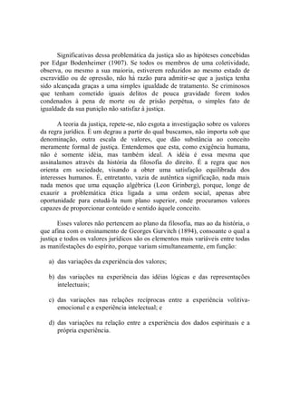 Significativas dessa problemática da justiça são as hipóteses concebidas 
por Edgar  Bodenheimer  (1907).  Se todos os membros de  uma  coletividade, 
observa, ou  mesmo a sua maioria, estiverem reduzidos ao  mesmo estado de 
escravidão ou de opressão, não há razão  para admitir­se que a  justiça tenha 
sido alcançada graças a uma simples igualdade de tratamento. Se criminosos 
que  tenham  cometido  iguais  delitos  de  pouca  gravidade  forem  todos 
condenados  à  pena  de  morte  ou  de  prisão  perpétua,  o  simples  fato  de 
igualdade da sua punição não satisfaz à justiça. 
A teoria da justiça, repete­se, não esgota a investigação sobre os valores 
da regra jurídica. É um degrau a partir do qual buscamos, não importa sob que 
denominação,  outra  escala  de  valores,  que  dão  substância  ao  conceito 
meramente formal de justiça. Entendemos que esta, como exigência humana, 
não  é  somente  idéia,  mas  também  ideal.  A  idéia  é  essa  mesma  que 
assinalamos  através  da  história  da  filosofia  do  direito.  É  a  regra  que  nos 
orienta  em  sociedade,  visando  a  obter  uma  satisfação  equilibrada  dos 
interesses humanos. É, entretanto, vazia de autêntica significação, nada mais 
nada  menos  que  uma  equação  algébrica  (Leon  Grinberg),  porque,  longe  de 
exaurir  a  problemática  ética  ligada  a  uma  ordem  social,  apenas  abre 
oportunidade  para  estudá­la  num  plano  superior,  onde  procuramos  valores 
capazes de proporcionar conteúdo e sentido àquele conceito. 
Esses valores não pertencem ao plano da filosofia, mas ao da história, o 
que afina com o ensinamento de Georges Gurvitch (1894), consoante o qual a 
justiça e todos os valores jurídicos são os elementos mais variáveis entre todas 
as manifestações do espírito, porque variam simultaneamente, em função: 
a)  das variações da experiência dos valores; 
b)  das  variações  na  experiência  das  idéias  lógicas  e  das  representações 
intelectuais; 
c)  das  variações  nas  relações  recíprocas  entre  a  experiência  volitiva­ 
emocional e a experiência intelectual; e 
d)  das variações na relação entre  a experiência  dos  dados espirituais  e a 
própria experiência.
 