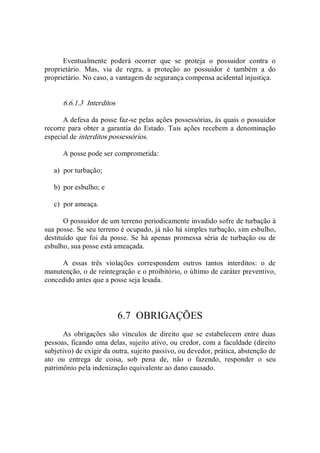 Eventualmente  poderá  ocorrer  que  se  proteja  o  possuidor  contra  o 
proprietário.  Mas,  via  de  regra,  a  proteção  ao  possuidor  é  também  a  do 
proprietário. No caso, a vantagem de segurança compensa acidental injustiça. 
6.6.1.3  Interditos 
A defesa da posse faz­se pelas ações possessórias, às quais o possuidor 
recorre para obter a garantia do Estado. Tais ações recebem a denominação 
especial de interditos possessórios. 
A posse pode ser comprometida: 
a)  por turbação; 
b)  por esbulho; e 
c)  por ameaça. 
O possuidor de um terreno periodicamente invadido sofre de turbação à 
sua posse. Se seu terreno é ocupado, já não há simples turbação, sim esbulho, 
destituído  que foi da posse. Se há apenas promessa séria de turbação ou de 
esbulho, sua posse está ameaçada. 
A  essas  três  violações  correspondem  outros  tantos  interditos:  o  de 
manutenção, o de reintegração e o proibitório, o último de caráter preventivo, 
concedido antes que a posse seja lesada. 
6.7  OBRIGAÇÕES 
As  obrigações  são  vínculos  de  direito  que  se  estabelecem  entre  duas 
pessoas, ficando uma delas, sujeito ativo, ou credor, com a faculdade (direito 
subjetivo) de exigir da outra, sujeito passivo, ou devedor, prática, abstenção de 
ato  ou  entrega  de  coisa,  sob  pena  de,  não  o  fazendo,  responder  o  seu 
patrimônio pela indenização equivalente ao dano causado.
 