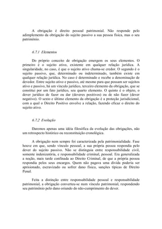 A  obrigação  é  direito  pessoal  patrimonial.  Não  responde  pelo 
adimplemento da obrigação do sujeito passivo a sua pessoa física, mas o seu 
patrimônio. 
6.7.1  Elementos 
Do  próprio  conceito  de  obrigação  emergem  os  seus  elementos.  O 
primeiro  é  o  sujeito  ativo,  existente  em  qualquer  relação  jurídica.  A 
singularidade, no caso, é que o sujeito ativo chama­se credor. O segundo é o 
sujeito  passivo,  que,  determinado  ou  indeterminado,  também  existe  em 
qualquer relação jurídica. No caso é determinado e recebe a denominação de 
devedor. Entre sujeito ativo e passivo, até mesmo para que possam ser sujeitos 
ativo e passivo, há um vínculo jurídico, terceiro elemento da obrigação, que se 
constitui  por  um  fato  jurídico,  seu  quarto  elemento.  O  quinto  é  o  objeto,  o 
dever  jurídico  de  fazer  ou  dar  (deveres  positivos)  ou  de  não  fazer  (dever 
negativo). O sexto e último elemento da obrigação é a proteção jurisdicional, 
com a qual o Direito Positivo envolve a relação, fazendo eficaz o direito do 
sujeito ativo. 
6.7.2  Evolução 
Daremos apenas uma idéia filosófica da evolução das obrigações, não 
um retrospecto histórico ou reconstituição cronológica. 
A obrigação nem sempre foi caracterizada pela patrimonialidade. Fase 
houve  em  que,  sendo  vínculo  pessoal,  a  sua  própria  pessoa  respondia  pelo 
dever  do  sujeito  passivo.  Não  se  distinguia  entre  responsabilidade  civil, 
somente indenizatória, e responsabilidade criminal, pessoal. Era generalizada 
a noção,  mais tarde confinada  ao  Direito  Criminal, de que a  própria  pessoa 
respondia  pelos  seus  encargos.  Quem  não  pagava  uma  dívida  poderia  ser 
aprisionado,  escravizado  ou  sofrer  dano  físico,  sanções  típicas  de  Direito 
Penal. 
Feita  a  distinção  entre  responsabilidade  pessoal  e  responsabilidade 
patrimonial, a obrigação converteu­se num vínculo patrimonial, respondendo 
seu patrimônio pelo dano oriundo do não­cumprimento do dever.
 