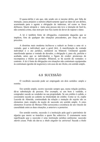 O quase­delito é ato que, não sendo em si  mesmo delito, por falta de 
intenção, causa prejuízo a outrem (objetivamente igual ao dano de um delito), 
acarretando  para  o  agente  a  obrigação  de  indenizar,  tal  como  se  fosse 
delituoso. Quem atropela e  mata uma pessoa não teve a intenção de fazê­lo, 
não cometeu crime, mas nem por isso fica isento do dever de reparar o dano. 
A  lei  é  também  fonte  de  obrigações,  exatamente  daquelas  que  se 
impõem,  fora  de  qualquer  das  situações  precedentes,  por  força  de  seus 
preceitos. 
A  doutrina  mais  moderna  inclina­se  a  reduzir  as  fontes  a  uma  só:  a 
vontade,  quer  a  individual,  quer  a  geral  (lei).  A  manifestação  da  vontade 
individual  é  o  ato  jurídico,  unilateral  ou  bilateral.  Unilateral  quando 
manifestada apenas a vontade do devedor, a obrigação é, para ele, perfeita e 
acabada,  antes  que  se  individualize  a  figura  do  credor:  promessas  de 
recompensa  e  títulos  ao  portador.  Bilateral,  se  há  acordo  de  vontades:  o 
contrato. A lei é fonte de obrigações em situações não contratuais equiparadas 
às contratuais (gestão de negócios) e em caso de ato ilícito, em sentido amplo. 
6.8  SUCESSÃO 
O  vocábulo  sucessão  pode  ser  empregado  em  dois  sentidos:  amplo  e 
restrito. 
Em sentido amplo, ocorre sucessão sempre que, numa relação jurídica, 
dá­se  substituição  de  pessoas.  Por  exemplo,  se  um  bem  é  vendido,  o 
comprador sucede ao vendedor na sua propriedade. Se um crédito é cedido, o 
cessionário sucede ao cedente na titularidade do crédito. Como se vê, expõe 
Lacerda  de  Almeida,  continuidade  da  relação  e  mutação  do  sujeito  são  os 
elementos  mais  simples  da  noção  de  sucessão  em  sentido  amplo.  A  estes 
elementos Evaristo de Moraes Filho acrescenta a existência de um vínculo de 
causalidade entre as duas situações, a anterior e a posterior. 
Em sentido restrito, sucessão é a instituição pela qual o patrimônio de 
alguém  que  morre  se  transfere  a  quem  lhe  sobrevive.  É  exatamente  nesta 
significação  que  a  sucessão  é  uma  instituição  jurídica  autônoma:  sucessão 
mortis causa. Pode ela dar­se a título singular ou universal. Sucede a título
 