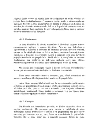 singular quem recebe, de acordo com uma disposição de última  vontade do 
extinto,  bens  individualizados.  O  sucessor  recebe,  então,  a  denominação  de 
legatário. Sucede a título universal quem recebe a totalidade  da herança ou 
uma fração aritmética desta (metade, 1/3 etc.), à qual virá a corresponder, na 
partilha, qualquer bem ou direito do acervo hereditário. Neste caso, o sucessor 
recebe a denominação de herdeiro. 
6.8.1  Fundamento 
A  base  filosófica  do  direito  sucessório  é  discutível.  Alguns  autores 
consideram­no  legítimo  e  outros,  ilegítimo.  Para  os  que  defendem  a 
legitimidade,  a  sucessão é corolário da  liberdade jurídica,  que  não consiste, 
apenas, na faculdade de fazer ou deixar de fazer, mas também na de formar 
patrimônio e transmiti­lo por morte.  Assim, a sucessão seria uma  inevitável 
projeção  do  direito  de  propriedade.  Adolf  Merkel  é  categórico:  os  mesmos 
fundamentos  que  conferem  ao  indivíduo  senhoria  sobre  seus  objetos 
patrimoniais justificam a extensão deste senhorio para o caso de morte. 
Os autores em contradição julgam o direito sucessório profundamente 
imoral, por ser verdadeira exacerbação do direito de propriedade. 
Entre  esses  contrastes  situa­se  a  contenda,  que,  afinal,  desemboca  no 
mesmo entrechoque ideológico relativo ao direito de propriedade. 
Além disso, as modalidades históricas da sucessão estão condicionadas 
às formas de previdência de cada grupo. Onde a previdência familiar cabe à 
iniciativa  particular,  parece  claro  que  a  sucessão  coroa  um  justo  esforço  de 
tranqüilidade  patrimonial.  Onde,  porém,  a  sociedade  vela  por  todos,  pode 
tornar­se ociosa ou perder seu maior fundamento. 
6.8.2  Evolução 
Na  história  das  instituições  privadas,  o  direito  sucessório  deve  ter 
surgido  tardiamente.  Ele  presume,  pelo  menos,  a  existência  de  duas 
instituições  outras:  propriedade  e  família.  Sem  propriedade  não  pode  haver 
sucessão,  precisamente  por  ser,  esta,  forma  de  transferência  do  patrimônio. 
Também  não  se  pode  negar  que  a  sucessão  apareceu  depois  da  plena
 